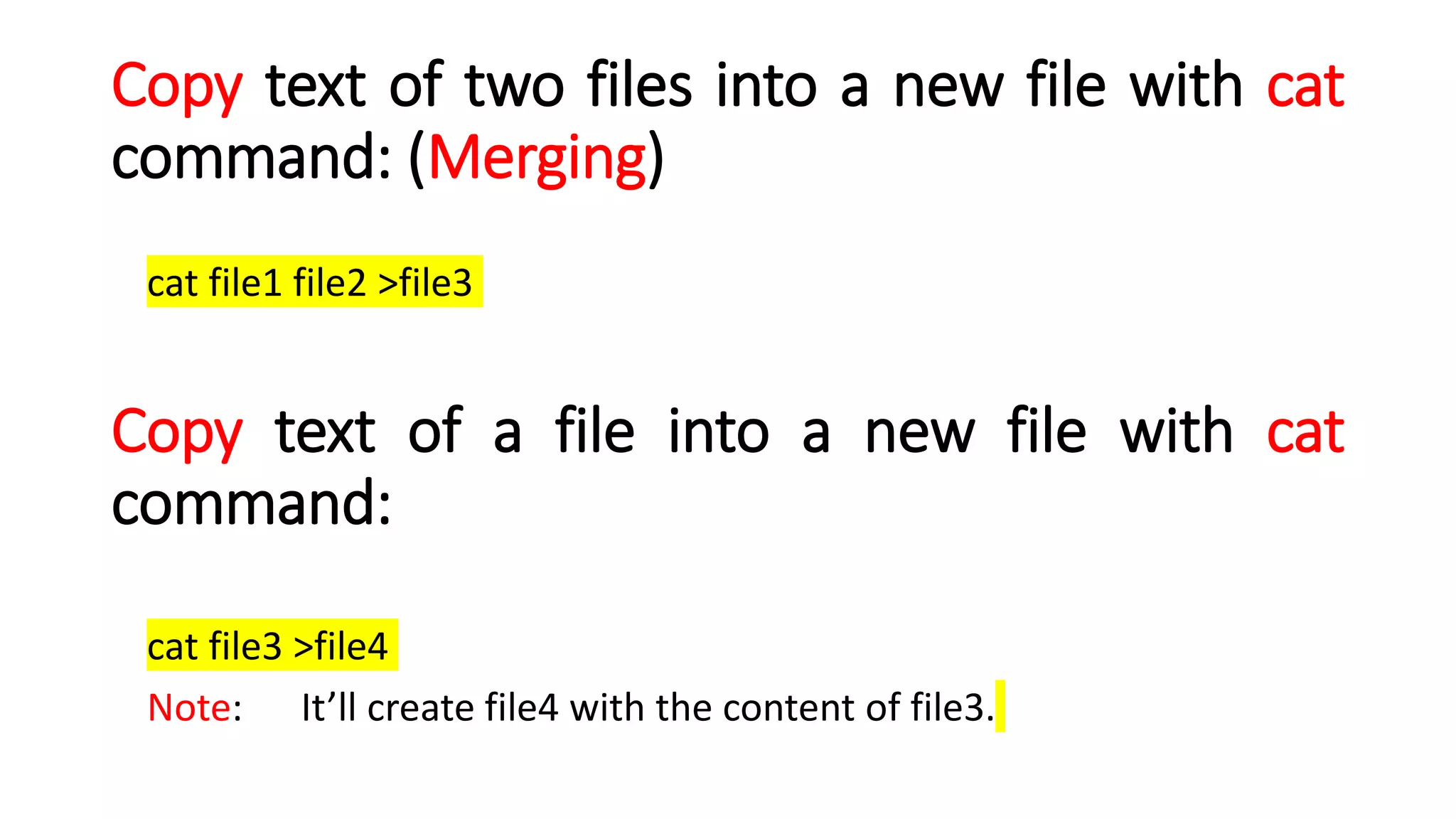 Copy text of two files into a new file with cat
command: (Merging)
cat file1 file2 >file3
Copy text of a file into a new file with cat
command:
cat file3 >file4
Note: It’ll create file4 with the content of file3.
 