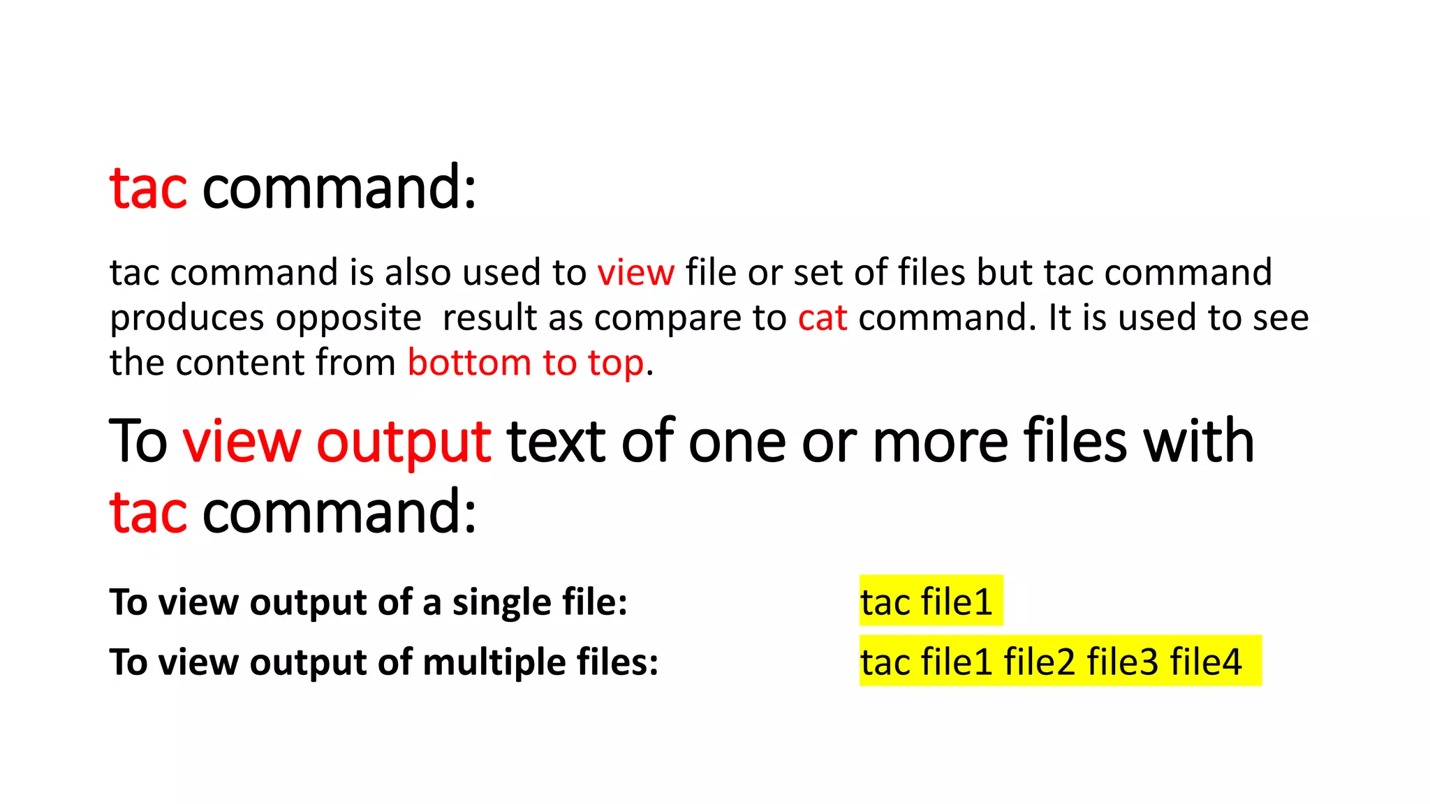 tac command:
tac command is also used to view file or set of files but tac command
produces opposite result as compare to cat command. It is used to see
the content from bottom to top.
To view output text of one or more files with
tac command:
To view output of a single file: tac file1
To view output of multiple files: tac file1 file2 file3 file4
 