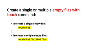 Create a single or multiple empty files with
touch command:
• To create a single empty file:
touch file1
• To create multiple empty files:
touch file1 file2 file3 file4
 