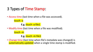 3 Types of Time Stamp:
• Access time (last time when a file was accessed).
touch -a
E.g. touch -a file1
• Modify time (last time when a file was modified).
touch -m
E.g. touch -m file1
• Change time (last time when file’s metadata was changed) is
automatically updated when a single time stamp is modified.
 