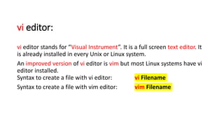 vi editor:
vi editor stands for “Visual Instrument”. It is a full screen text editor. It
is already installed in every Unix or Linux system.
An improved version of vi editor is vim but most Linux systems have vi
editor installed.
Syntax to create a file with vi editor: vi Filename
Syntax to create a file with vim editor: vim Filename
 