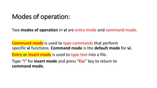 Modes of operation:
Two modes of operation in vi are entry mode and command mode.
Command mode is used to type commands that perform
specific vi functions. Command mode is the default mode for vi.
Entry or Insert mode is used to type text into a file.
Type “i” for insert mode and press “Esc” key to return to
command mode.
 
