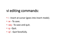 vi editing commands:
• i - Insert at cursor (goes into insert mode).
• :w - To save.
• :wq - To save and quit.
• :q - Quit.
• :q! - Quit forcefully.
 