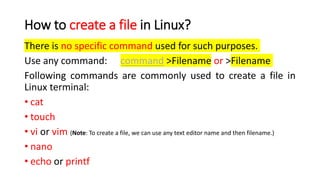 How to create a file in Linux?
There is no specific command used for such purposes.
Use any command: command >Filename or >Filename
Following commands are commonly used to create a file in
Linux terminal:
• cat
• touch
• vi or vim (Note: To create a file, we can use any text editor name and then filename.)
• nano
• echo or printf
 