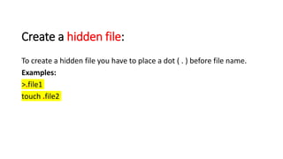 Create a hidden file:
To create a hidden file you have to place a dot ( . ) before file name.
Examples:
>.file1
touch .file2
 