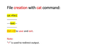 File creation with cat command:
cat >file1
------------
----text---
------------
Ctrl + D to save and exit.
Note:
“>” is used to redirect output.
 