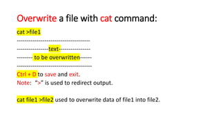 Overwrite a file with cat command:
cat >file1
-------------------------------------
----------------text----------------
-------- to be overwritten------
--------------------------------------
Ctrl + D to save and exit.
Note: “>” is used to redirect output.
cat file1 >file2 used to overwrite data of file1 into file2.
 