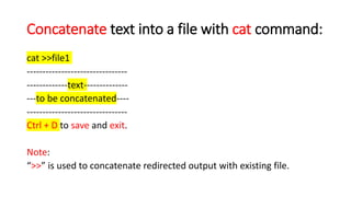 Concatenate text into a file with cat command:
cat >>file1
--------------------------------
-------------text--------------
---to be concatenated----
--------------------------------
Ctrl + D to save and exit.
Note:
“>>” is used to concatenate redirected output with existing file.
 