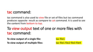 tac command:
tac command is also used to view file or set of files but tac command
produces opposite result as compare to cat command. It is used to see
the content from bottom to top.
To view output text of one or more files with
tac command:
To view output of a single file: tac file1
To view output of multiple files: tac file1 file2 file3 file4
 
