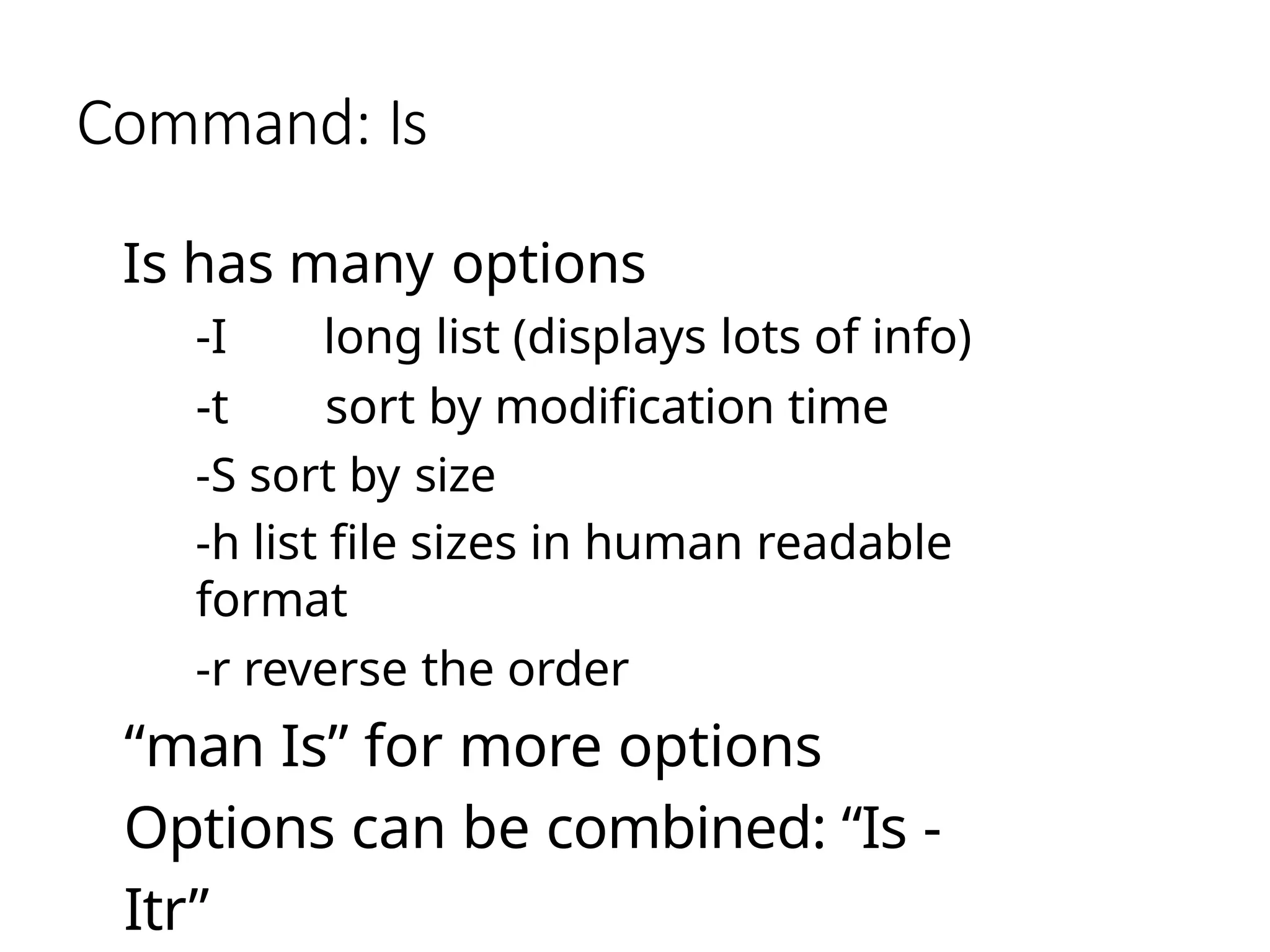 Command: Is
Is has many options
-I long list (displays lots of info)
-t sort by modification time
-S sort by size
-h list file sizes in human readable
format
-r reverse the order
“man Is” for more options
Options can be combined: “Is -
Itr”
 