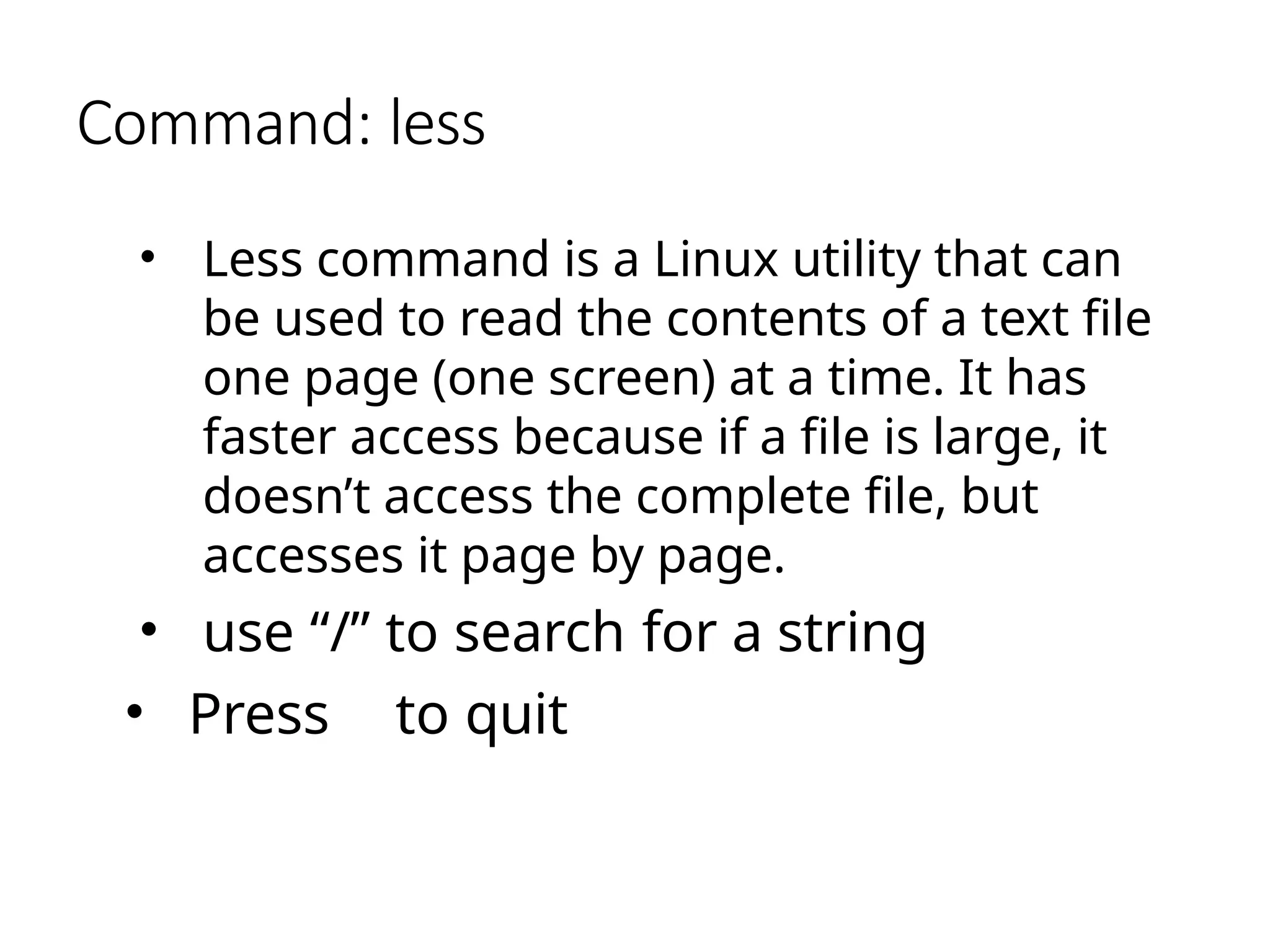 Command: less
• Less command is a Linux utility that can
be used to read the contents of a text file
one page (one screen) at a time. It has
faster access because if a file is large, it
doesn’t access the complete file, but
accesses it page by page.
• use “/” to search for a string
• Press to quit
 