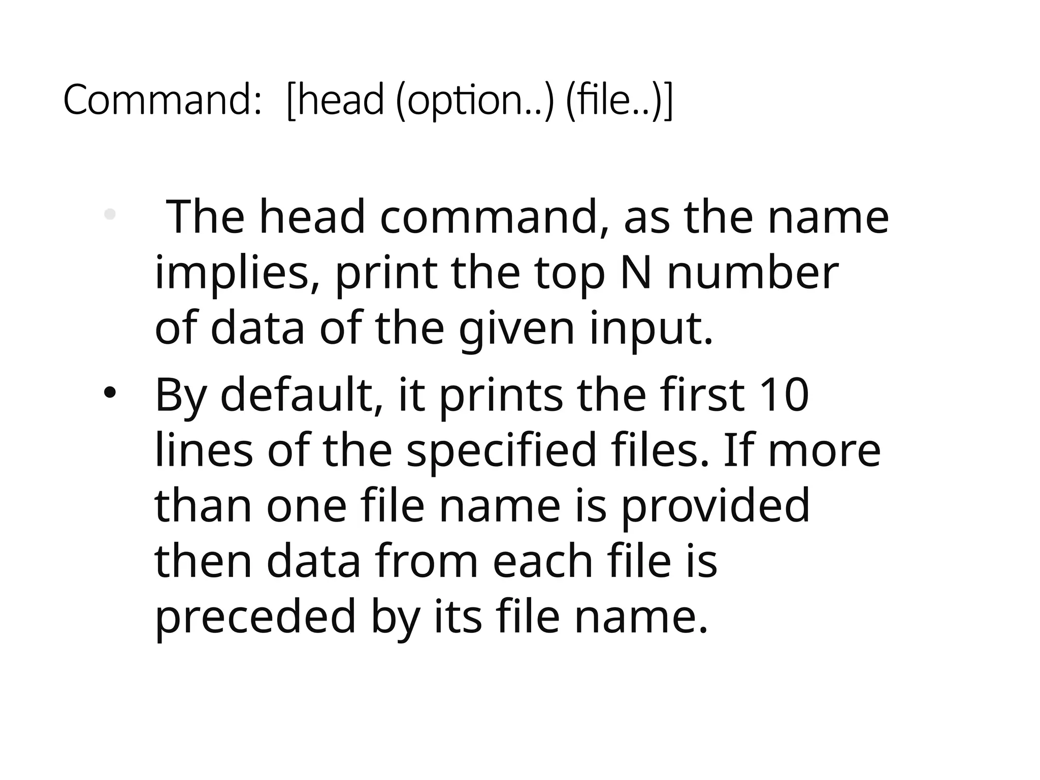 Command: [head (option..) (file..)]
• The head command, as the name
implies, print the top N number
of data of the given input.
• By default, it prints the first 10
lines of the specified files. If more
than one file name is provided
then data from each file is
preceded by its file name.
 