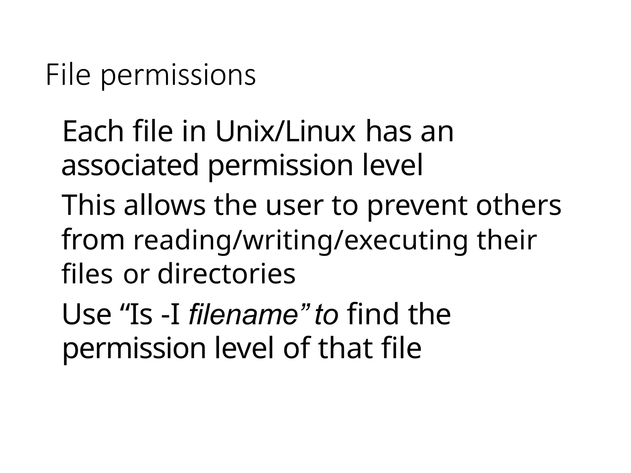 File permissions
Each file in Unix/Linux has an
associated permission level
This allows the user to prevent others
from reading/writing/executing their
files or directories
Use “Is -I filename” to find the
permission level of that file
 