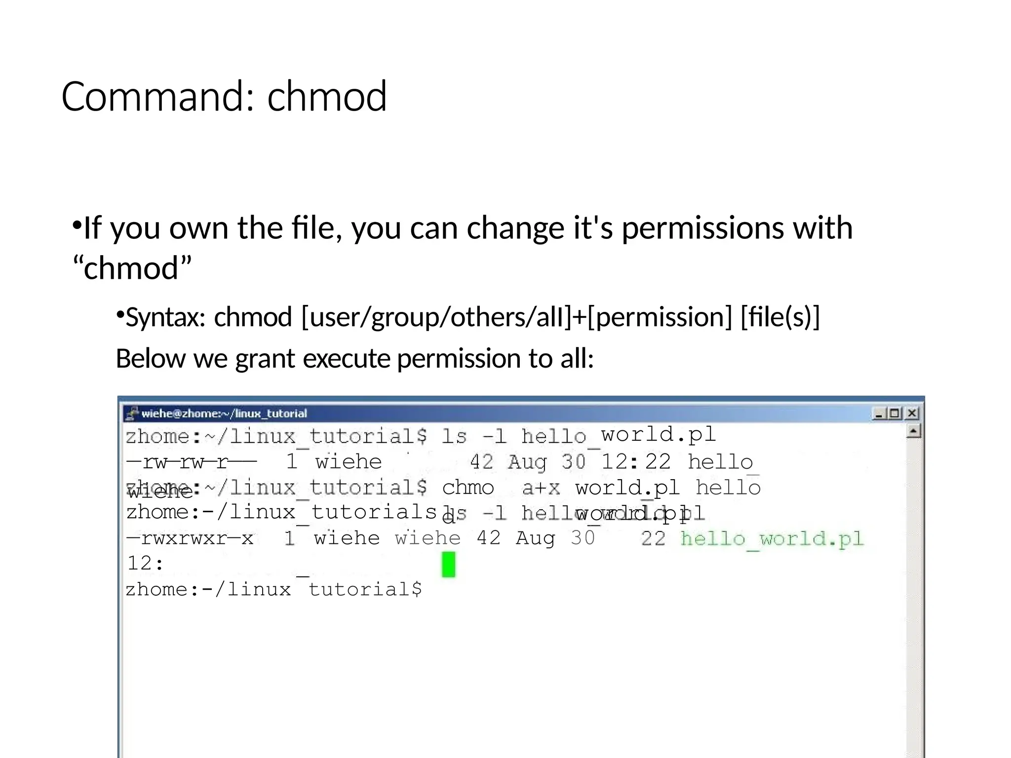 Command: chmod
•If you own the file, you can change it's permissions with
“chmod”
•Syntax: chmod [user/group/others/alI]+[permission] [file(s)]
Below we grant execute permission to all:
—rw—rw—r—— 1 wiehe
wiehe chmo
d
world.pl
12 22 hello
world.pl hello
world.pl
zhome:-/linux tutorials
—rwxrwxr—x wiehe wiehe 42 Aug 30
12:
zhome:-/linux tutorial$
 