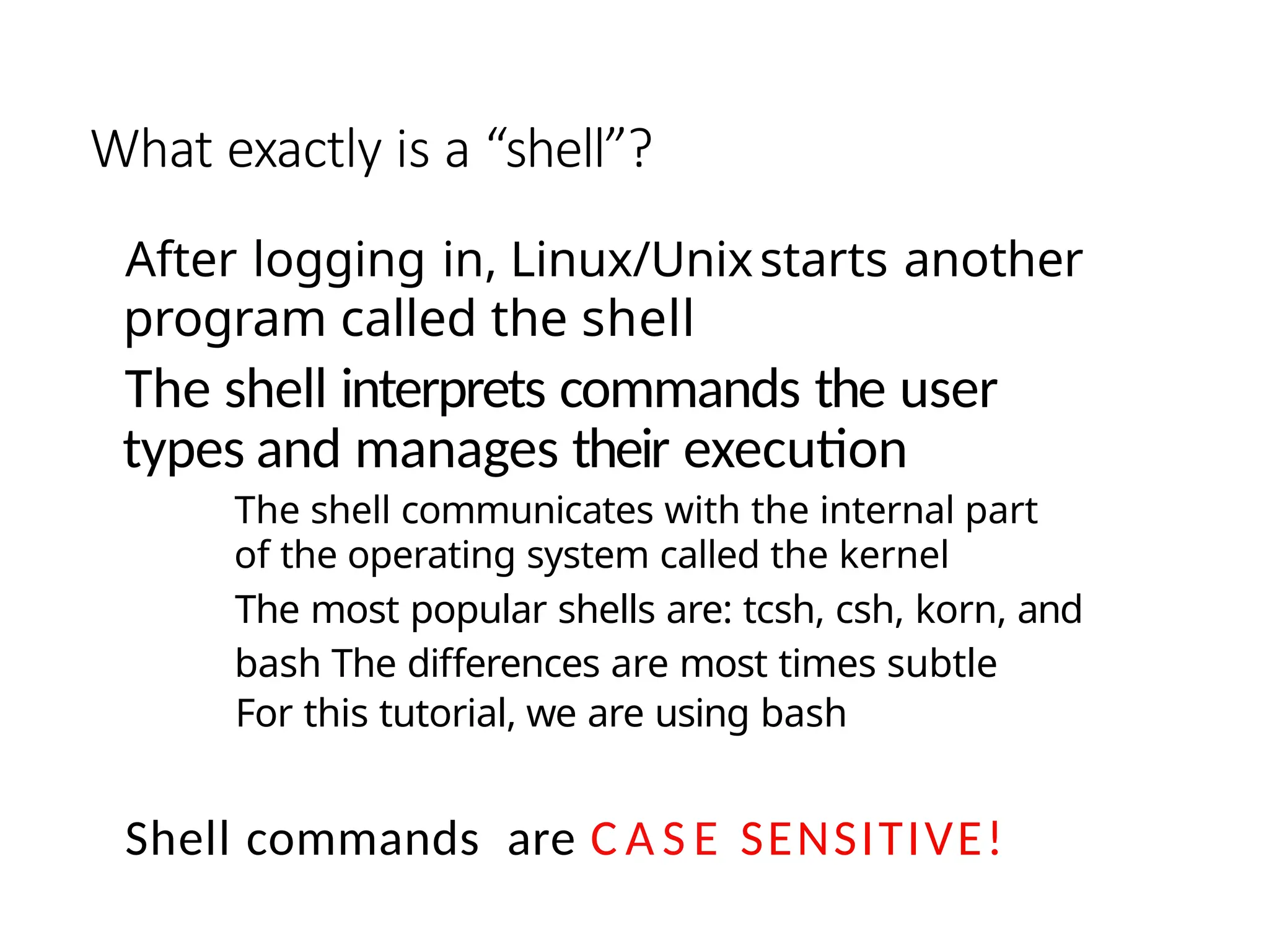 What exactly is a “shell”?
After logging in, Linux/Unixstarts another
program called the shell
The shell interprets commands the user
types and manages their execution
The shell communicates with the internal part
of the operating system called the kernel
The most popular shells are: tcsh, csh, korn, and
bash The differences are most times subtle
For this tutorial, we are using bash
Shell commands are C A S E SENSITIVE!
 