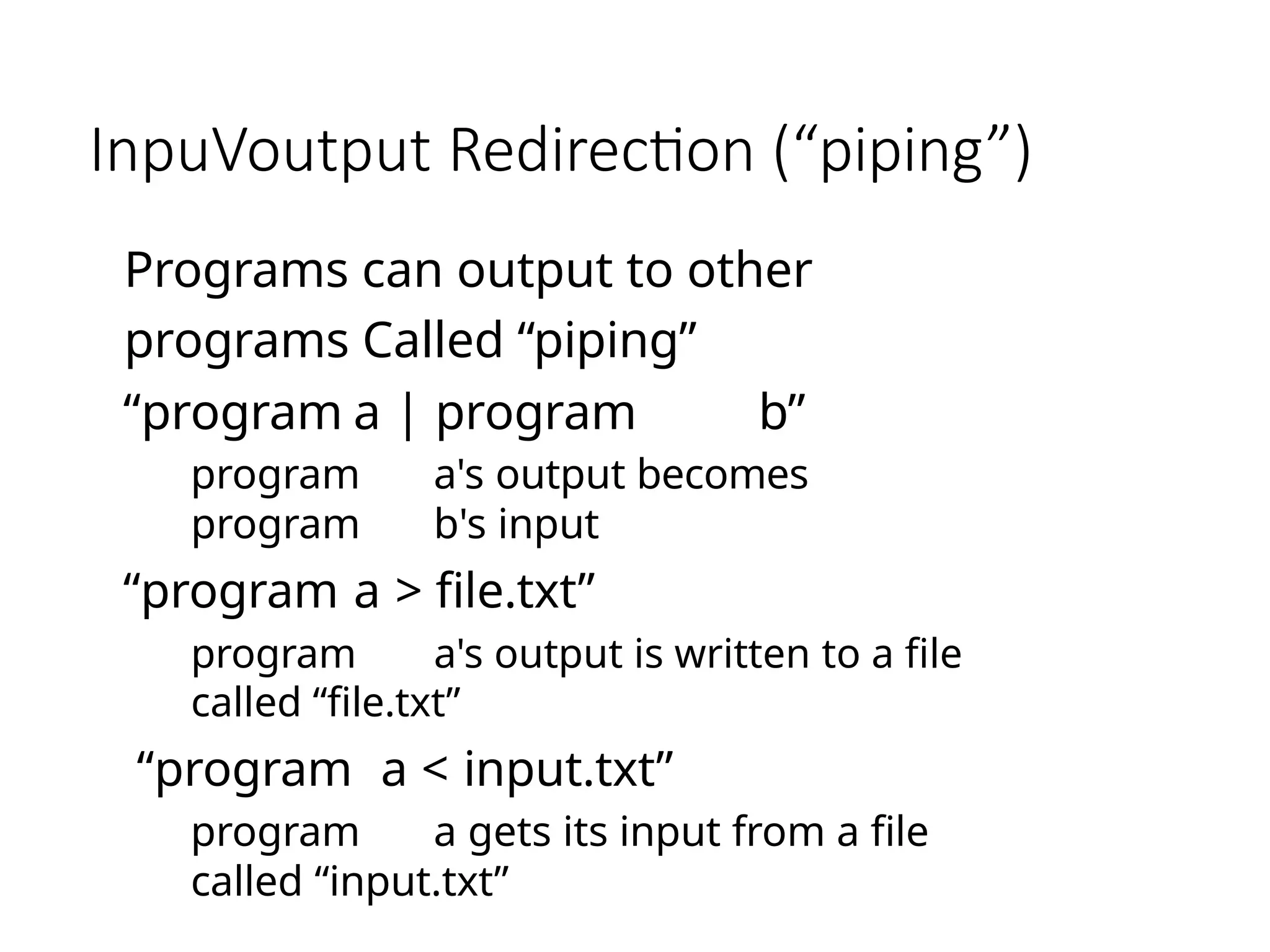 InpuVoutput Redirection (“piping”)
Programs can output to other
programs Called “piping”
“program a | program b”
program a's output becomes
program b's input
“program a > file.txt”
program a's output is written to a file
called “file.txt”
“program a < input.txt”
program a gets its input from a file
called “input.txt”
 