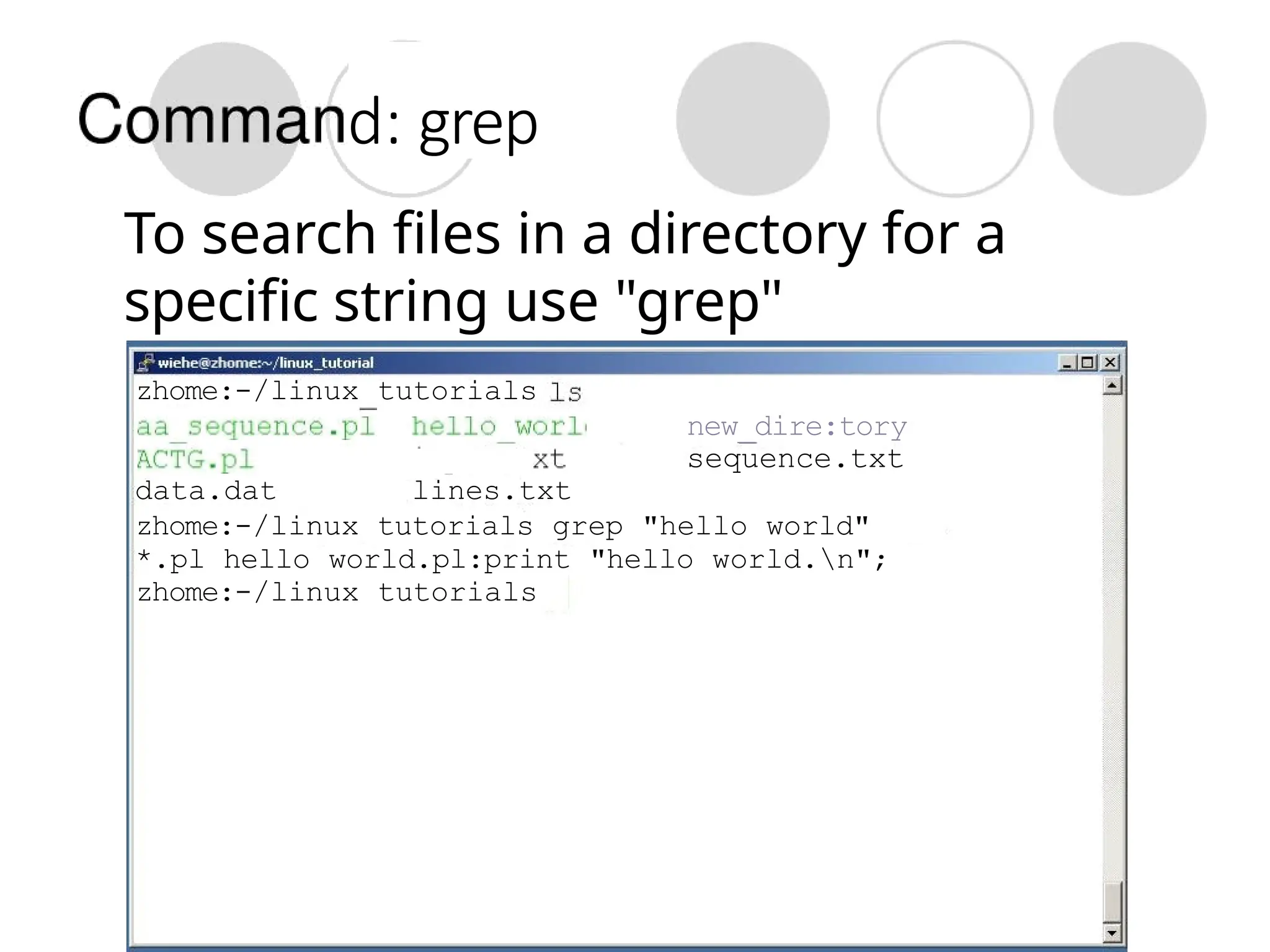 d: grep
To search files in a directory for a
specific string use "grep"
zhome:-/linux tutorials
new_dire:tory
sequence.txt
data.dat lines.txt
zhome:-/linux tutorials grep "hello world"
*.pl hello world.pl:print "hello world.n";
zhome:-/linux tutorials
 