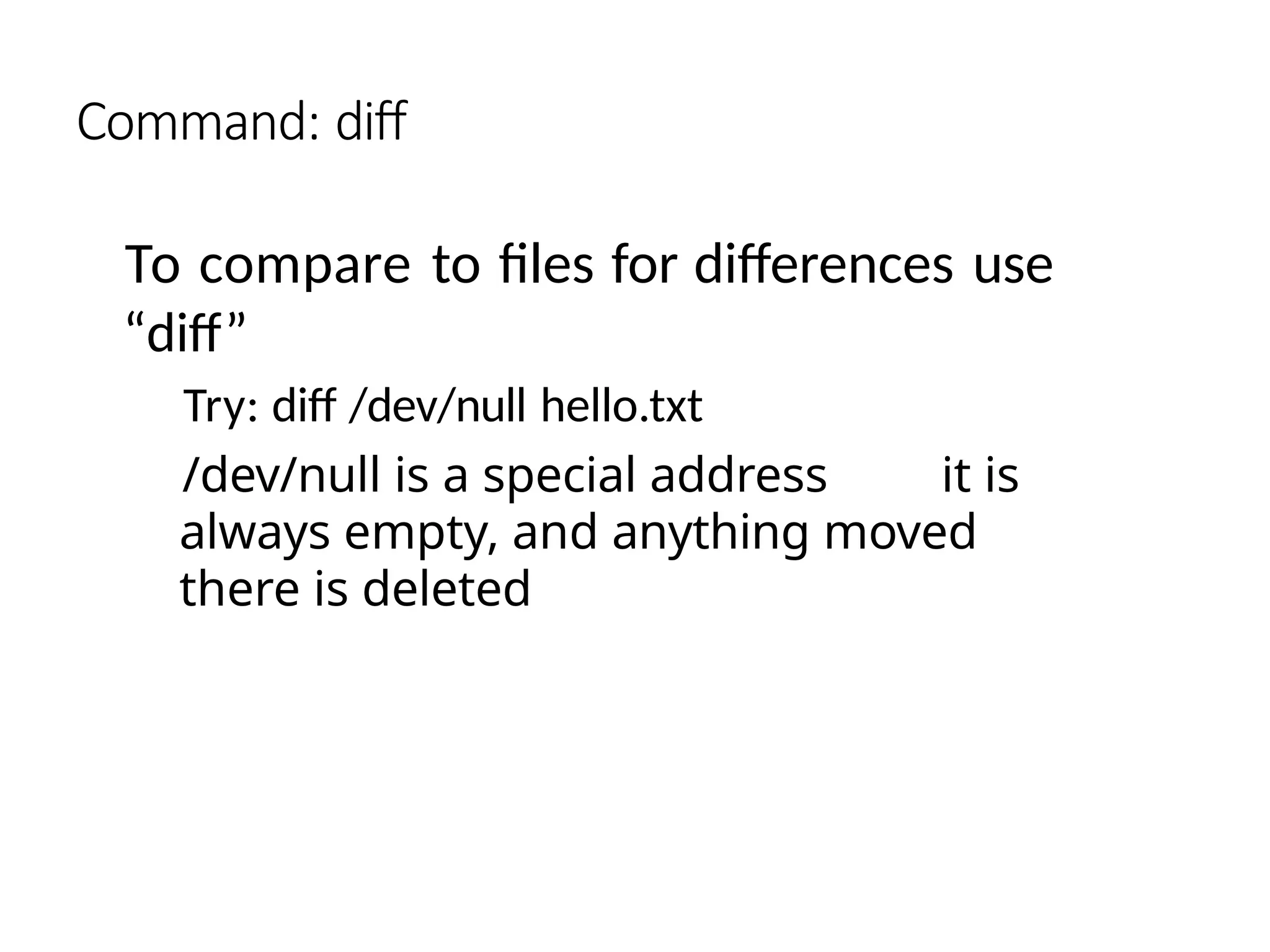 Command: diff
To compare to files for differences use
“diff”
Try: diff /dev/null hello.txt
/dev/null is a special address it is
always empty, and anything moved
there is deleted
 