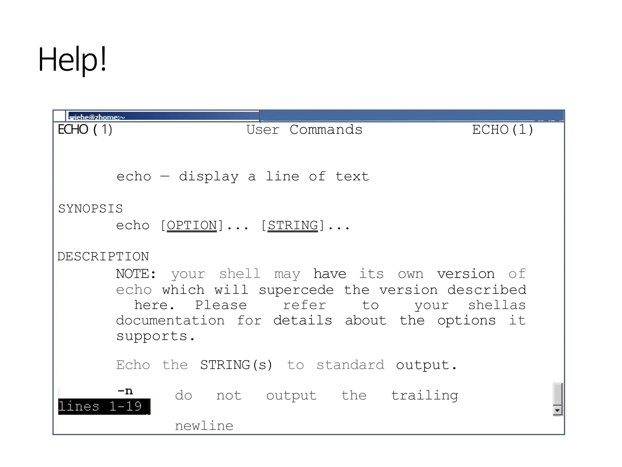 ECHO ( 1) User Commands ECHO(1)
echo — display a line of text
SYNOPSIS
echo [OPTION]... [STRING]...
DESCRIPTION
NOTE: your shell may have its own version of
echo which will supercede the version described
here. Please refer to your shellas
documentation for details about the options it
supports.
Echo the STRING(s) to standard output.
do not output the trailing
newline
Help!
 