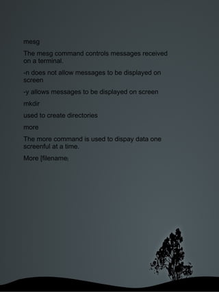 mesg  The mesg command controls messages received on a terminal. -n does not allow messages to be displayed on screen -y allows messages to be displayed on screen mkdir  used to create directories more The more command is used to dispay data one screenful at a time. More [filename ] 