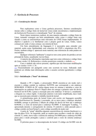 3 - Gerência de Processos 
3.1 - Considerações Iniciais 
Para explicarmos como o Linux gerência processos, faremos considerações 
iniciais sobre o código fonte do kernel do Linux (onde encontramos a implementação 
da Gerência de Processos) e a inicialização “boot” do sistema. 
Neste tópico tentaremos explicar, de uma maneira ordenada o código fonte do 
Linux, tentando conseguir um bom entendimento sobre como o código fonte está 
situado e como as características mais relevantes do UNIX foram implementadas. O 
objetivo é ajuda-lo a se familiarizar com o projeto geral do Linux. Então, vamos 
começar por onde o Linux começa: seu sistema de boot. 
Um bom entendimento da linguagem C é necessário para entender este 
material, assim como familiaridade com conceitos de UNIX e arquitetura dos PCs. 
Porém, nenhum código C aparecerá neste material, mas referencias de onde podem ser 
encontrados. 
Qualquer referencia "pathname" à arquivos tem como ponto de partida a arvore 
principal de fontes, usualmente /usr/src/linux. 
A maioria das informações reportadas aqui tem como referencia o código fonte 
do Linux versão 1.0. Referencias a versões posteriores conterão o símbolo novo. 
Caso o símbolo não estiver presente, significa que não houveram modificações 
após as versões 1.0.9-1.1.76. 
mais Ocasionalmente um parágrafo como este ocorrerá no texto. Indicando onde 
poderam ser obtidas mais informações sobre o assunto corrente (geralmente o código 
fonte). 
3.1.1 - Inicialização ("boot" do sistema) 
Quando o PC é ligado, o processador 80x86 encontra-se em modo real e 
executa o código contido no endereço 0xFFFF0, que corresponde a um endereço 
ROM-BIOS. O BIOS do PC realiza alguns testes no sistema e inicializa o vetor de 
interrupções no endereço físico 0. Depois disto ele carrega o primeiro setor do device 
bootavel em 0x7C00, e passa a execução para este endereço. O device é, usualmente, 
o disquete ou o disco rígido. A descrição anterior é um tanto simplificada, mas é tudo 
que se necessita para entender o trabalho inicial do kernel. 
A primeiríssima parte do kernel Linux está escrito em linguagem assembly 
8086 (boot/bootsect.S). Quando é executado, ele se move para o endereço absoluto 
0x90000, carrega os próximos 2 kBytes de código do device de boot até o endereço 
0x90200, e o resto do kernel para o endereço 0x10000. A mensagem "Loading..." é 
apresentada durante o carregamento do sistema. O controle é, então passado para o 
código contido em boot/Setup.S, outro código assembly de modo real. 
A parte de "setup" identifica algumas características do sistema (hardware) e o 
tipo da placa VGA. Se requerido, pede ao usuário para escolher o modo do vídeo da 
console. E, então, move todo o sistema do endereço 0x10000 para o endereço 0x1000, 
passa para o modo protegido e passa o controle para o resto do sistema (endereço 
0x1000).O 
próximo passo é a descompressão do kernel. O código em 0x1000 vem de 
10 
 