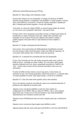 /pub/Linux/system/Status/ps/procps-0.99.tgz. 
Questão 6.2. Meu relógio está totalmente errado 
Existem dois relógios no seu computador. O relógio do hardware (CMOS) 
funciona mesmo quando o computador está deslidado e é usado quando o sistema 
inicia e pelo DOS (se você usá-lo). A hora do sistema, mostrada e mudada por 
date, é mantido pelo kernel enquanto o Linux está rodando. 
Você pode ver a hora do relógio CMOS, ou acerta-lo pelo relógio do sistema 
ou vice-versa, com o programa /sbin/clock - veja man 8 clock. 
Existem vários outros programas que podem corrigir os relógios para tempo de 
transferência ou ajuste sistemático pela rede. Alguns deles já podem estar 
instalados em seu sistema. Procure por adjtimex (faz ajustes), netdate e 
getdate (pegam a hora pela rede) ou xntp (daemon de rede completo e 
preciso). 
Questão 6.3. Scripts setuid parecem não funcionar 
Está correto. Esta característica foi deliberadamente desabilitada no kernel 
do Linux porque scripts setuid são quase sempre uma falha de segurança. Se 
você quiser saber porquê, leia o FAQ do comp.unix.questions. 
Questão 6.4. A memória livre mostrada pelo free fica diminuindo 
O item `free' mostrado por free não inclui a memória usada como cache de 
buffer de disco - mostrado na coluna `buffers'. Se você quiser saber quanta 
memória realmente está livre, some a quantidade mostrada em `buffers' à de 
`free' - versões mais recentes de free mostram uma linha a mais com essa 
informação. 
O cache de buffer de disco tende a crescer logo após o Linux iniciar, no 
momento em que você carrega programas usando mais arquivos, o conteúdo deles 
vai sendo guardado na cache. Após algum tempo o cache irá se estabilizar. 
Questão 6.5. Linux fica muito lento quando coloco mais memória 
Este é um sintoma comum de uma falha do cache com a memória adicional. O 
problema exato depende da sua placa-mãe. 
Algumas vezes você precisa habilitar a cache de certas regiões na 
configuração do seu BIOS. Olhe no setup do CMOS e veja se existe alguma 
opção para usar a cache na nova área de memória e que esteja desabilitada. 
Aparentemente isso é bastante comum num 486. 
Algumas vezes a RAM precisa estar em certos soquetes para que a cache possa 
atuar. 
Algumas vezes você precisa ligar jumpers para habilitar a cache. 
Algumas placas-mãe não usam cache para toda RAM se você tiver mais RAM do 
100 
 