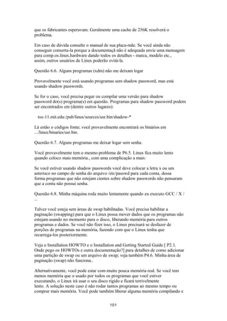 que os fabricantes esperavam. Geralmente uma cache de 256K resolverá o 
problema. 
Em caso de dúvida consulte o manual de sua placa-mãe. Se você ainda não 
conseguir conserta-la porque a documentaçã não é adequada envie uma mensagem 
para comp.os.linux.hardware dando todos os detalhes - marca, modelo etc., 
assim, outros usuários de Linux poderão evitá-la. 
Questão 6.6. Alguns programas (xdm) não me deixam logar 
Provavelmente você está usando programas sem shadow password, mas está 
usando shadow passwords. 
Se for o caso, você precisa pegar ou compilar uma versão para shadow 
password do(s) programa(s) em questão. Programas para shadow password podem 
ser encontrados em (dentre outros lugares): 
tsx-11.mit.edu:/pub/linux/sources/usr.bin/shadow-* 
Lá estão o códigos fonte; você provavelmente encontrará os binários em 
.../linux/binaries/usr.bin. 
Questão 6.7. Alguns programas me deixar logar sem senha. 
Você provavelmente tem o mesmo problema de P6.5. Linux fica muito lento 
quando coloco mais memória., com uma complicação a mais: 
Se você estiver usando shadow passwords você deve colocar a letra x ou um 
asterisco no campo de senha do arquivo /etc/passwd para cada conta, dessa 
forma programas que não estejam cientes sobre shadow passwords não pensaram 
que a conta não possui senha. 
Questão 6.8. Minha máquina roda muito lentamente quando eu executo GCC / X / 
... 
Talvez você esteja sem áreas de swap habilitadas. Você precisa habilitar a 
paginação (swapping) para que o Linux possa mover dados que os programas não 
estejam usando no momento para o disco, liberando memória para outros 
programas e dados. Se você não fizer isso, o Linux precisará se desfazer de 
porções de programas na memória, fazendo com que o Linux tenha que 
recarrega-los posteriormente. 
Veja o Installation HOWTO e o Installation and Getting Started Guide [ P2.1. 
Onde pego os HOWTOs e outra documentação?] para detalhes de como adicionar 
uma partição de swap ou um arquivo de swap; veja também P4.6. Minha área de 
paginação (swap) não funciona.. 
Alternativamente, você pode estar com muito pouca memória real. Se você tem 
menos memória que o usado por todos os programas que você estiver 
executando, o Linux irá usar o seu disco rígido e ficará terrivelmente 
lento. A solução neste caso é não rodar tantos programas ao mesmo tempo ou 
comprar mais memória. Você pode também liberar alguma memória compilando e 
101 
 