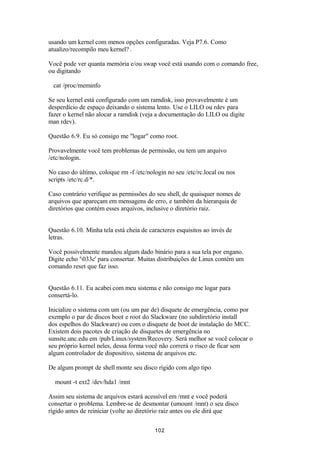 usando um kernel com menos opções configuradas. Veja P7.6. Como 
atualizo/recompilo meu kernel? . 
Você pode ver quanta memória e/ou swap você está usando com o comando free, 
ou digitando 
cat /proc/meminfo 
Se seu kernel está configurado com um ramdisk, isso provavelmente é um 
desperdício de espaço deixando o sistema lento. Use o LILO ou rdev para 
fazer o kernel não alocar a ramdisk (veja a documentação do LILO ou digite 
man rdev). 
Questão 6.9. Eu só consigo me "logar" como root. 
Provavelmente você tem problemas de permissão, ou tem um arquivo 
/etc/nologin. 
No caso do último, coloque rm -f /etc/nologin no seu /etc/rc.local ou nos 
scripts /etc/rc.d/*. 
Caso contrário verifique as permissões do seu shell, de quaisquer nomes de 
arquivos que apareçam em mensagens de erro, e também da hierarquia de 
diretórios que contém esses arquivos, inclusive o diretório raiz. 
Questão 6.10. Minha tela está cheia de caracteres esquisitos ao invés de 
letras. 
Você possivelmente mandou algum dado binário para a sua tela por engano. 
Digite echo '033c' para consertar. Muitas distribuições de Linux contém um 
comando reset que faz isso. 
Questão 6.11. Eu acabei com meu sistema e não consigo me logar para 
consertá-lo. 
Inicialize o sistema com um (ou um par de) disquete de emergência, como por 
exemplo o par de discos boot e root do Slackware (no subdiretório install 
dos espelhos do Slackware) ou com o disquete de boot de instalação do MCC. 
Existem dois pacotes de criação de disquetes de emergência no 
sunsite.unc.edu em /pub/Linux/system/Recovery. Será melhor se você colocar o 
seu próprio kernel neles, dessa forma você não correrá o risco de ficar sem 
algum controlador de dispositivo, sistema de arquivos etc. 
De algum prompt de shell monte seu disco rígido com algo tipo 
mount -t ext2 /dev/hda1 /mnt 
Assim seu sistema de arquivos estará acessível em /mnt e você poderá 
consertar o problema. Lembre-se de desmontar (umount /mnt) o seu disco 
rígido antes de reiniciar (volte ao diretório raiz antes ou ele dirá que 
102 
 
