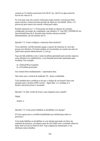 console no X windows pressione Ctrl-Alt-F1 etc; Alt-F5 ou algo assim irá 
levá-lo de volta ao X. 
Se você quer usar um console virtual para login normal, você precisa listar 
quais consoles virtuais possuem prompt de login em /etc/inittab. (Nota: o X 
precisa de pelo menos um console virtual para rodar). 
Kernels anteriores ao 1.1.59 possuem um limite no número de consoles 
configurado em tempo de compilação, cujo default é 8. Veja NR_CONSOLES em 
linux/include/linux/tty.h. Kernels mais recentes alocam consoles 
dinamicamente, até um máximo de 63. 
Questão 7.3. Como configuro o timezone (fuso-horário)? 
Vá ao diretório /usr/lib/zoneinfo; pegue o pacote de timezone se você não 
possui esse diretório. Os fontes podem ser encontrados no sunsite.unc.edu em 
/pub/Linux/system/Admin/timesrc-1.2.tar.gz. 
Faça um link simbólico com o nome localtime apontando para um dos arquivos 
nesse diretório (ou subdiretório), e um chamado posixrules apontando para 
localtime. Por exemplo: 
ln -sf Brazil/West localtime 
ln -sf localtime posixrules 
Isso tomará feito imediatamente - experimente date. 
Não tente usar a variável de ambiente TZ - deixe-a indefinida. 
Você também deve certificar-se de que o relógio de seu kernel Linux está 
ajustado para o horário GMT correto - digite date -u e verifique se o 
horário universal correto é mostrado. 
Questão 7.4. Que versão de Linux e que máquina estou usando? 
Digite: 
uname -a 
Questão 7.5. Como posso habilitar ou desabilitar core dumps? 
O Linux agora tem os corefiles desabilitados por default para todos os 
processos. 
Você pode habilitar ou desabilitar os core dumps (gravação em disco da 
memória do processo, em alguns casos de erro fatal) com o comando ulimit no 
bash, limit no tcsh ou rlimit no ksh. Veja a página de manual para o seu 
shell para maios detalhes. 
104 
 