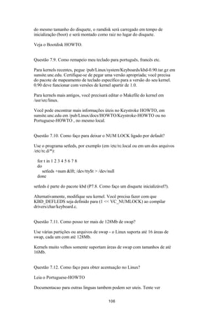 do mesmo tamanho do disquete, o ramdisk será carregado em tempo de 
inicialização (boot) e será montado como raiz no lugar do disquete. 
Veja o Bootdisk HOWTO. 
Questão 7.9. Como remapeio meu teclado para português, francês etc. 
Para kernels recentes, pegue /pub/Linux/system/Keyboards/kbd-0.90.tar.gz em 
sunsite.unc.edu. Certifique-se de pegar uma versão apropriada; você precisa 
do pacote de mapeamento de teclado específico para a versão do seu kernel. 
0.90 deve funcionar com versões de kernel apartir de 1.0. 
Para kernels mais antigos, você precisará editar o Makefile do kernel em 
/usr/src/linux. 
Você pode encontrar mais informações úteis no Keystroke HOWTO, em 
sunsite.unc.edu em /pub/Linux/docs/HOWTO/Keystroke-HOWTO ou no 
Portuguese-HOWTO , no mesmo local. 
Questão 7.10. Como faço para deixar o NUM LOCK ligado por default? 
Use o programa setleds, por exemplo (em /etc/rc.local ou em um dos arquivos 
/etc/rc.d/*): 
for t in 1 2 3 4 5 6 7 8 
do 
setleds +num &lft; /dev/tty$t > /dev/null 
done 
setleds é parte do pacote kbd (P7.8. Como faço um disquete inicializável?). 
Alternativamente, modifique seu kernel. Você precisa fazer com que 
KBD_DEFLEDS seja definido para (1 << VC_NUMLOCK) ao compilar 
drivers/char/keyboard.c. 
Questão 7.11. Como posso ter mais de 128Mb de swap? 
Use várias partições ou arquivos de swap - o Linux suporta até 16 áreas de 
swap, cada um com até 128Mb. 
Kernels muito velhos somente suportam áreas de swap com tamanhos de até 
16Mb. 
Questão 7.12. Como faço para obter acentuação no Linux? 
Leia o Portuguese-HOWTO 
Documentacao para outras linguas tambem podem ser uteis. Tente ver 
106 
 
