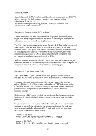 Danish-HOWTO. 
Antonio Fernando C. M. Fo. afmoraes@if.usp.br esta organizando um HOWTO 
sobre o assunto. Ele ainda nao esta completo, mas ja possui muitas 
informacoes. Tente ver em 
ftp://linux.if.usp.br/pub/operating_systems/Linux/local. Note que esta 
localizacao do texto e' temporaria. 
Questão 8.1. Como programo XYZ no Linux? 
Leia os manuais ou um bom livro sobre Unix. As páginas de manual online 
(digite man man) são geralmente uma boa fonte de informações de referência 
sobre como usar um comando ou função exatamente. 
Também existe bastante documentação em formato GNU Info, útil como tutorial. 
Rode Emacs e tecle Ctrl-h i, ou digite info info se você não tem, ou não 
gosta de Emacs. Note que o nodo libc do Emacs não descreve exatamente o libc 
do linux (que é mais parecido com um libc tradicional de Unix, não tendo 
algumas das esquisitices da GNU), mas é suficientemente semelhante para 
servir como tutorial de programação em C no Unix. 
A última versão dos manuais online do Linux e uma coleção de documentação 
GNU Info, com várias outras informações sobre programação em Linux pode ser 
encontrada em sunsite.unc.edu em /pub/Linux/docs/man-pages. 
Questão 8.2. O que é esse tal de ELF? 
Veja o ELF HOWTO por Daniel Barlow, note que esse não é o arquivo 
move-to-elf, que é uma explicação de como atualizar para ELF manualmente. 
Linux está migrando para um formato diferente de executáveis, arquivos 
objeto e bibliotecas de código objeto, conhecido por `ELF' (o formato antigo 
é chamado `a.out'). Este terá muitas vantagens, incluindo suporte melhorado 
para bibliotecas compartilhadas (shared libraries) e ligação dinâmica 
(dinamic linking). 
Binários a.out e ELF podem coexistir em um sistema. Porém, como eles usam 
bibliotecas C compartilhadas diferentes, ambos tipos devem estar instaladas 
para isso. 
Se você quer saber se seu sistema pode rodar binários ELF, procure /lib por 
um arquivo libc.so.5. Se este existir, ele provavelmente pode. Se você quer 
saber se a sua instalação relamtente é ELF você pode pegar um programa 
representativo, como ls, e rodar file nele: 
-chiark:~> file /bin/ls 
/bin/ls: Linux/i386 impure executable (OMAGIC) - stripped 
valour:~> file /bin/ls 
/bin/ls: ELF 32-bit LSB executable, Intel 80386, version 1, stripped 
107 
 