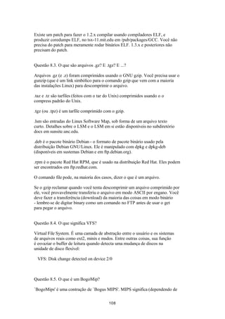 Existe um patch para fazer o 1.2.x compilar usando compiladores ELF, e 
produzir coredumps ELF, no tsx-11.mit.edu em /pub/packages/GCC. Você não 
precisa do patch para meramente rodar binários ELF. 1.3.x e posteriores não 
precisam do patch. 
Questão 8.3. O que são arquivos .gz? E .tgz? E ...? 
Arquivos .gz (e .z) foram comprimidos usando o GNU gzip. Você precisa usar o 
gunzip (que é um link simbólico para o comando gzip que vem com a maioria 
das instalações Linux) para descomprimir o arquivo. 
.taz e .tz são tarfiles (feitos com o tar do Unix) comprimidos usando o o 
compress padrão do Unix. 
.tgz (ou .tpz) é um tarfile comprimido com o gzip. 
.lsm são entradas do Linux Software Map, sob forma de um arquivo texto 
curto. Detalhes sobre o LSM e o LSM em si estão disponíveis no subdiretório 
docs em sunsite.unc.edu. 
.deb é o pacote binário Debian - o formato de pacote binário usado pela 
distribuição Debian GNU/Linux. Ele é manipulado com dpkg e dpkg-deb 
(disponíveis em sustemas Debian e em ftp.debian.org). 
.rpm é o pacote Red Hat RPM, que é usado na distribuição Red Hat. Eles podem 
ser encontrados em ftp.redhat.com. 
O comando file pode, na maioria dos casos, dizer o que é um arquivo. 
Se o gzip reclamar quando você tenta descomprimir um arquivo comprimido por 
ele, você provavelmente transferiu o arquivo em modo ASCII por engano. Você 
deve fazer a transferência (download) da maioria das coisas em modo binário 
- lembre-se de digitar binary como um comando no FTP antes de usar o get 
para pegar o arquivo. 
Questão 8.4. O que significa VFS? 
Virtual File System. É uma camada de abstração entre o usuário e os sistemas 
de arquivos reais como ext2, minix e msdos. Entre outras coisas, sua função 
é esvaziar o buffer de leitura quando detecta uma mudança de discos na 
unidade de disco flexível: 
VFS: Disk change detected on device 2/0 
Questão 8.5. O que é um BogoMip? 
`BogoMips' é uma contração de `Bogus MIPS'. MIPS significa (dependendo de 
108 
 