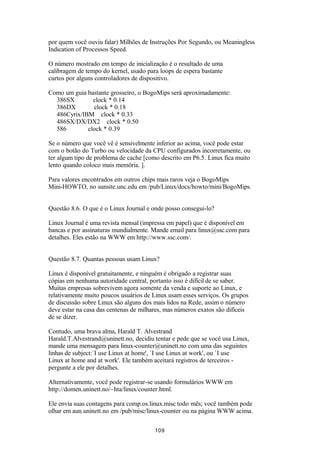 por quem você ouviu falar) Milhões de Instruções Por Segundo, ou Meaningless 
Indication of Processos Speed. 
O número mostrado em tempo de inicialização é o resultado de uma 
calibragem de tempo do kernel, usado para loops de espera bastante 
curtos por alguns controladores de dispositivo. 
Como um guia bastante grosseiro, o BogoMips será aproximadamente: 
386SX clock * 0.14 
386DX clock * 0.18 
486Cyrix/IBM clock * 0.33 
486SX/DX/DX2 clock * 0.50 
586 clock * 0.39 
Se o número que você vê é sensivelmente inferior ao acima, você pode estar 
com o botão do Turbo ou velocidade da CPU configurados incorretamente, ou 
ter algum tipo de problema de cache [como descrito em P6.5. Linux fica muito 
lento quando coloco mais memória. ]. 
Para valores encontrados em outros chips mais raros veja o BogoMips 
Mini-HOWTO, no sunsite.unc.edu em /pub/Linux/docs/howto/mini/BogoMips. 
Questão 8.6. O que é o Linux Journal e onde posso consegui-lo? 
Linux Journal é uma revista mensal (impressa em papel) que é disponível em 
bancas e por assinaturas mundialmente. Mande email para linux@ssc.com para 
detalhes. Eles estão na WWW em http://www.ssc.com/. 
Questão 8.7. Quantas pessoas usam Linux? 
Linux é disponível gratuitamente, e ninguém é obrigado a registrar suas 
cópias em nenhuma autoridade central, portanto isso é difícil de se saber. 
Muitas empresas sobrevivem agora somente da venda e suporte ao Linux, e 
relativamente muito poucos usuários de Linux usam esses serviços. Os grupos 
de discussão sobre Linux são alguns dos mais lidos na Rede, assim o número 
deve estar na casa das centenas de milhares, mas números exatos são difíceis 
de se dizer. 
Contudo, uma brava alma, Harald T. Alvestrand 
Harald.T.Alvestrand@uninett.no, decidiu tentar e pede que se você usa Linux, 
mande uma mensagem para linux-counter@uninett.no com uma das seguintes 
linhas de subject:`I use Linux at home', `I use Linux at work', ou `I use 
Linux at home and at work'. Ele também aceitará registros de terceiros - 
pergunte a ele por detalhes. 
Alternativamente, você pode registrar-se usando formulários WWW em 
http://domen.uninett.no/~hta/linux/counter.html. 
Ele envia suas contagens para comp.os.linux.misc todo mês; você também pode 
olhar em aun.uninett.no em /pub/misc/linux-counter ou na página WWW acima. 
109 
 