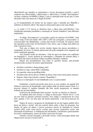 zBoot/head.S que inicializa os registradores e invoca decompress_kernel(), o qual é 
composto por zBoot/inflate.c, zBoot/unzip.c e zBoot/misc.c. O dado "descompresso" 
vai para o endereço 0x100000 (1 Mega), e esta é a principal razão do por que o Linux 
não pode rodar com menos de 2 Megas de RAM. 
mais O encapsulamento do kernel em um arquivo gzip é realizado por Makefile e 
utilitários no diretório zBoot. São arquivos interessantes para se dar uma olhada. 
novo A versão 1.1.75 moveu os diretórios boot e zBoot para arch/i386/boot. Esta 
modificação pretendeu possibilitar a construção de "kernel verdadeiro" para diferentes 
arquiteturas. 
O código "descompresso" é executado a partir do endereço 0x1010000 , onde 
todo o setup 32-bit esta lotado: IDT, GDT e LDT são carregados, o processador e o 
co-processador são identificados, a rotina start_kernel é invocada. Os arquivos fonte 
das operações acima estão em boot/head.S. Este, talvez, seja o código mais difícil em 
todo o kernel do Linux. 
Note que se algum erro ocorrer durante alguns dos passos precedentes, o 
computador irá travar. O sistema operacional não pode manipular erros enquanto não 
estiver totalmente operante. 
start_kernel() reside em init/main.c. Tode de agora em diante esta codificado 
em linguagem C, exceto gerência de interrupções e chamadas de sistemas (Bem, a 
maior parte das macros possuem códigos assembly embutidos, também). 
Depois dos procedimentos com todas as questões iniciais, start_kernel() 
inicializa todas as partes do kernel, especificamente: 
· Inicializa a memória e chama paging_init(). 
· Inicializa os traps, canais IRQ e scheduling. 
· Se requerido, aloja um profiling buffer. 
· Inicializa todos device drives e buffers de discos, bem como outras partes menores. 
· Regula o delay loop (calcula o numero "BogoMips"). 
· Checa se a interrupção 16 está trabalhando com o co-processador. 
Finalmente, o kernel está pronto para move_to_user_mode(), em seguida fork 
(bifurca) o processo de inicialização, cujos códigos estão no mesmo arquivo fonte. E o 
processo número 0, também chamado idle task (tarefa preguiçosa), se mantém 
rodando em um loop infinito. 
O processo de inicialização tenta executar /etc/init, ou /bin/init, ou /sbin/init. 
Se nenhum deles tem sucesso, o código se desvia para "/bin/sh /etc/rc" e cria 
um root shell no primeiro terminal (console). Este código é remanescente do Linux 
0.01, quando o S.O. era feito para um kernel stand-alone, e não havia processo de 
login. 
Depois de exec() o programa de inicialização de um dos lugares padrão (deve 
haver um deles), o kernel não tem controle direto sobre o fluxo do programa. Sua 
função, de agora em diante, é prover processos através de chamadas ao sistema 
(system calls), assim como prover eventos para serviços assíncronos (como uma 
interrupção do hardware). A multitarefa está inicializada, e inicializará o gerenciamento 
de acesso a multiusuários, através do fork() e processos de login. 
Estando o kernel carregado e provendo serviço, vamos prosseguir dando uma 
olhada nesses serviços ("system calls"). 
11 
 