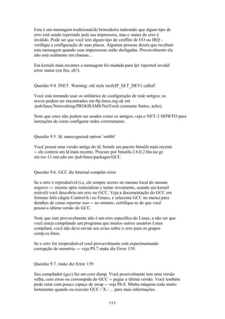Esta é um mensagem tradicional/de brincadeira indicando que algum tipo de 
erro está sendo reportado pela sua impressora, mas o status do erro é 
inválido. Pode ser que você tem algum tipo de conflito de I/O ou IRQ - 
verifique a configuração de suas placas. Algumas pessoas dizem que recebem 
esta mensagem quando suas impressoras estão desligadas. Provavelmente ela 
não está realmente em chamas... 
Em kernels mais recentes a mensagem foi mudada para lp1 reported invalid 
error status (on fire, eh?). 
Questão 9.4. INET: Warning: old style ioctl(IP_SET_DEV) called! 
Você está tentando usar os utilitários de configuração de rede antigos; os 
novos podem ser encontrados em ftp.linux.org.uk em 
/pub/linux/Networking/PROGRAMS/NetTools (somente fontes, acho). 
Note que estes não podem ser usados como os antigos; veja o NET-2 HOWTO para 
instruções de como configurar redes corretamente. 
Questão 9.5. ld: unrecognized option '-m486' 
Você possui uma versão antiga do ld. Instale um pacote binutils mais recente 
-- ele conterá um ld mais recente. Procure por binutils-2.6.0.2.bin.tar.gz 
em tsx-11.mit.edu em /pub/linux/packages/GCC. 
Questão 9.6. GCC diz Internal compiler error 
Se o erro é reprodutível (i.e, ele sempre ocorre no mesmo local do mesmo 
arquivo --- mesmo após reinicializar e tentar novamente, usando um kernel 
estável) você descobriu um erro no GCC. Veja a documentação do GCC em 
formato Info (digite Control-h i no Emacs, e selecione GCC no menu) para 
detalhes de como reportar isso -- no entanto, certifique-se de que você 
possui a última versão do GCC. 
Note que este provavelmente não é um erro específico do Linux; a não ser que 
você esteja compilando um programa que muitos outros usuários Linux 
compilam, você não deve enviar seu aviso sobre o erro para os grupos 
comp.os.linux. 
Se o erro for irreprodutível você provavelmente está experimentando 
corrupção de memória --- veja P9.7 make diz Error 139. 
Questão 9.7. make diz Error 139 
Seu compilador (gcc) fez um core dump. Você possivelmente tem uma versão 
velha, com erros ou corrompida do GCC -- pegue a última versão. Você tembém 
pode estar com pouco espaço de swap -- veja P6.8. Minha máquina roda muito 
lentamente quando eu executo GCC / X / ... para mais informações. 
111 
 