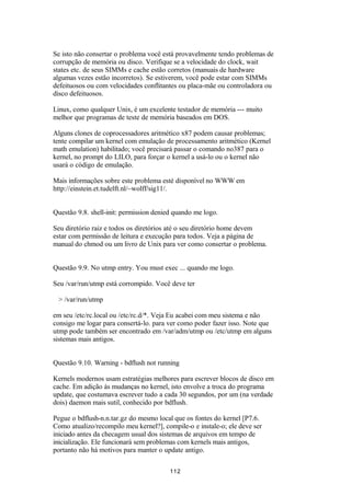 Se isto não consertar o problema você está provavelmente tendo problemas de 
corrupção de memória ou disco. Verifique se a velocidade do clock, wait 
states etc. de seus SIMMs e cache estão corretos (manuais de hardware 
algumas vezes estão incorretos). Se estiverem, você pode estar com SIMMs 
defeituosos ou com velocidades conflitantes ou placa-mãe ou controladora ou 
disco defeituosos. 
Linux, como qualquer Unix, é um excelente testador de memória --- muito 
melhor que programas de teste de memória baseados em DOS. 
Alguns clones de coprocessadores aritmético x87 podem causar problemas; 
tente compilar um kernel com emulação de processamento aritmético (Kernel 
math emulation) habilitado; você precisará passar o comando no387 para o 
kernel, no prompt do LILO, para forçar o kernel a usá-lo ou o kernel não 
usará o código de emulação. 
Mais informações sobre este problema esté disponível no WWW em 
http://einstein.et.tudelft.nl/~wolff/sig11/. 
Questão 9.8. shell-init: permission denied quando me logo. 
Seu diretório raiz e todos os diretórios até o seu diretório home devem 
estar com permissão de leitura e execução para todos. Veja a página de 
manual do chmod ou um livro de Unix para ver como consertar o problema. 
Questão 9.9. No utmp entry. You must exec ... quando me logo. 
Seu /var/run/utmp está corrompido. Você deve ter 
> /var/run/utmp 
em seu /etc/rc.local ou /etc/rc.d/*. Veja Eu acabei com meu sistema e não 
consigo me logar para consertá-lo. para ver como poder fazer isso. Note que 
utmp pode também ser encontrado em /var/adm/utmp ou /etc/utmp em alguns 
sistemas mais antigos. 
Questão 9.10. Warning - bdflush not running 
Kernels modernos usam estratégias melhores para escrever blocos de disco em 
cache. Em adição às mudanças no kernel, isto envolve a troca do programa 
update, que costumava escrever tudo a cada 30 segundos, por um (na verdade 
dois) daemon mais sutil, conhecido por bdflush. 
Pegue o bdflush-n.n.tar.gz do mesmo local que os fontes do kernel [P7.6. 
Como atualizo/recompilo meu kernel?], compile-o e instale-o; ele deve ser 
iniciado antes da checagem usual dos sistemas de arquivos em tempo de 
inicialização. Ele funcionará sem problemas com kernels mais antigos, 
portanto não há motivos para manter o update antigo. 
112 
 