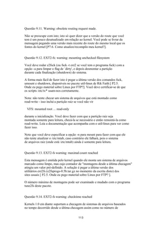 Questão 9.11. Warning: obsolete routing request made. 
Não se preocupe com isto; isto só quer dizer que a versão do route que você 
tem é um pouco desatualizado em relação ao kernel. Você pode se livrar da 
mensagem pegando uma versão mais recente do route do mesmo local que os 
fontes do kernel [P7.6. Como atualizo/recompilo meu kernel?]. 
Questão 9.12. EXT2-fs: warning: mounting unchecked filesystem 
Você deve rodar e2fsck (ou fsck -t ext2 se você tem o programa fsck) com a 
opção -a para limpar o flag de `dirty', e depois desmontar a partição 
durante cada finalização (shutdown) do sistema. 
A forma mais fácil de fazer isto é pegar a última versão dos comandos fsck, 
umount e shutdown, disponíveis no pacote util-linux de Rik Faith [ P2.5. 
Onde eu pego material sobre Linux por FTP?]. Você deve certificar-se de que 
os scripts /etc/rc* usam-nos corretamente. 
Nota: não tente checar um sistema de arquivos que está montado como 
read-write - isso inclui a partição raiz se você não vir 
VFS: mounted root ... read-only 
durante a inicialização. Você deve fazer com que a partição raiz seja 
montada somente para leitura, checá-la se necessário e então remontá-la como 
read-write. Leia a documentação que acompanha com o util-linux para ver como 
fazer isso. 
Note que você deve especificar a opção -n para mount para fazer com que ele 
não tente atualizar o /etc/mtab, caso contrário ele falhará, pois o sistema 
de arquivos raiz (onde está /etc/mtab) ainda é somente para leitura. 
Questão 9.13. EXT2-fs warning: maximal count reached 
Esta mensagem é emitida pelo kernel quando ele monta um sistema de arquivos 
marcado como limpo, mas cujo contador de "montagens desde a última checagem" 
atingiu um valor pré-definido. A solução é pegar a última versão dos 
utilitários ext2fs (e2fsprogs-0.5b.tar.gz no momento da escrita disto) dos 
sites usuais [ P2.5. Onde eu pego material sobre Linux por FTP? ]. 
O número máximo de montagens pode ser examinado e mudado com o programa 
tune2fs deste pacote. 
Questão 9.14. EXT2-fs warning: checktime reached 
Kernels 1.0 em diante suportam a checagem de sistemas de arquivos baseados 
no tempo decorrido desde a última checagem assim como no número de 
113 
 