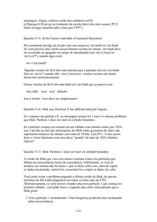 montagens. Pegue a última versão dos utilitários ext2fs 
(e2fsprogs-0.5b.tar.gz no momento da escrita disto) dos sites usuais [ P2.5. 
Onde eu pego material sobre Linux por FTP? ]. 
Questão 9.15. df diz Cannot read table of mounted filesystems 
Provavelmente há algo de errado com seus arquivos /etc/mtab ou /etc/fstab. 
Se você possuir uma versão razoavelmente recente do mount, /etc/mtab deve 
ser esvaziado ou apagado em tempo de inicialização (em /etc/rc.local ou 
/etc/rc.d/*), usando algo como 
rm -f /etc/mtab* 
Algumas versões de SLS têm uma entrada para a partição raiz em /etc/mtab 
feito no /etc/rc* usando rdev. Isso é incorreto: versões recentes de mount 
fazem isso automaticamente. 
Outras versões do SLS têm uma linha em /etc/fstab que se parece com: 
/dev/sdb1 /root ext2 defaults 
Isso é errado. /root deve ser simplesmente /. 
Questão 9.16. fdisk says Partition X has different physical /logical... 
Se o número da partição (X, na mensagem acima) for 1 esse é o mesmo problema 
que fdisk: Parttion 1 does not start on cylinder boundary. 
Se a partição começa ou termina em um cilindro com número maior que 1024, 
isso é devido ao fato das informações do DOS sobre geometria do disco não 
suportarem números de cilindro com mais de 10 bits. Leia P4.1. Como posso 
fazer o Linux funcionar com meu disco "grande" de mais de 1024 cilindros 
lógicos?. 
Questão 9.17. fdisk: Partition 1 does not start on cylinder boundary 
A versão do fdisk que vem com muitos sistemas Linux cria partições que 
falham em seus próprios testes de consistência. Infelizmente, se você já 
instalou seu sistema não há muito o que se fazer sobre isso, além de copiar 
os dados da partição, removê-lo, reconstruí-lo e copiar os dados de volta. 
Você pode evitar o problema pegando a última versão de fdisk, do pacote 
util-linux de Rik Faith (disponível em todos os bons sites de FTP). 
Alternativamente, se você estiver criando uma nova partição 1 que começa no 
primeiro cilindro, você pode fazer o seguinte para obter uma partição que o 
fdisk goste: 
1. Crie a partição 1 normalmente. Uma listagem p produzirá uma reclamação 
sobre inconsistência. 
114 
 