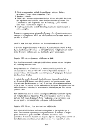 2. Digite u para mudar a unidade de medida para setores e digite p 
novamente. Copie o número da coluna "End". 
3. Remova a partição 1. 
4. Ainda com a unidade de medida em setores recrie a partição 1. Faça com 
que o primeiro setor coincida com o número de setores por trilha. Este 
é o número de setor na primeira linha da saída de p. Ajuste o último 
setor para o valor indicado no passo 2. 
5. Digite u para mudar a unidade de volta para cilindros e continue com as 
outras partições. 
Ignore as mensagens sobre setores não alocados - eles referem-se aos setores 
na primeira trilha além do MBR, que não é usado se você começar a primeira 
partição na trilha 2. 
Questão 9.18. fdisk says partition n has an odd number of sectors 
O esquema de particionamento de disco do PC funciona com setores de 512 
bytes, mas Linux usa blocos de 1K. Se você tiver uma partição com um número 
ímpar de setores o último setor não é utilizado. Ignore a mensagem. 
Questão 9.19. mtools diz cannot initialise drive XYZ 
Isso significa que mtools está tendo problemas em acessar o drive. Isso pode 
ser causado por várias coisas. 
Freqüentemente isso ocorre devido às permissões nos dispositivos das 
unidades de disco flexível (/dev/fd0* e /dev/fd1*) estarem incorretas --- o 
usuário rodando mtools deve ter acesso apropriado. Veja a página de manual 
do chmod para detalhes. 
A maioria das versões do mtools distribuídos com sistemas Linux (não a 
versão padrão GNU) usa o conteúdo do arquivo /etc/mtools para ver quais 
dispositivos e densidades usar, ao invés de ter essas informações compilados 
no programa. Erros nesse arquivo podem causar problemas. Freqüentemente não 
há documentação sobre isso --- produtores de distribuições por favor notem 
que isso é mau. 
Para a forma mais fácil de acessar seus arquivos DOS (especialmente aqueles 
em partições de disco rígido) veja P3.2. Como eu acesso arquivos na minha 
partição DOS ou em disquetes? . Nota - você jamais deve usar mtools para 
acessar arquivos em uma partição ou disquete msdosfs montado! 
Questão 9.20. Memory tight no começo da inicialização 
Isso significa que você tem um kernel muito grande, o que significa que o 
Linux tem que fazer alguma mágica de gerenciamento de memória extra para 
poder inicializar-se apartir do BIOS. Isso não é relacionado com a 
quantidade de memória física em sua máquina. Ignore a mensagem ou compile um 
kernel contendo somente os drivers e funções que você precisa P7.6. Como 
115 
 