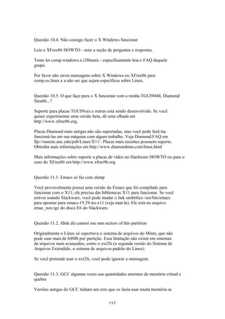 Questão 10.4. Não consigo fazer o X Windows funcionar 
Leia o XFree86 HOWTO - note a seção de perguntas e respostas. 
Tente ler comp.windows.x.i386unix - especificamente leia o FAQ daquele 
grupo. 
Por favor não envie mensagens sobre X Windows ou XFree86 para 
comp.os.linux.x a não ser que sejam específicos sobre Linux. 
Questão 10.5. O que faço para o X funcionar com a minha TGUI9440, Diamond 
Stealth...? 
Suporte para placas TGUI9xxx e outras está sendo desenvolvido. Se você 
quiser experimentar uma versão beta, dê uma olhada em 
http://www.xfree86.org. 
Placas Diamond mais antigas não são suportadas, mas você pode fazê-las 
funcioná-las em sua máquina com algum trabalho. Veja Diamond.FAQ em 
ftp://sunsite.unc.edu/pub/Linux/X11/. Placas mais recentes possuem suporte. 
Obtenha mais informações em http://www.diamondmm.com/linux.html 
Mais informações sobre suporte a placas de vídeo no Hardware HOWTO ou para o 
caso do XFree86 em http://www.xfree96.org 
Questão 11.1. Emacs só faz core dump 
Você provavelmente possui uma versão do Emacs que foi compilado para 
funcionar com o X11; ele precisa das bibliotecas X11 para funcionar. Se você 
estiver usando Slackware, você pode mudar o link simbólico /usr/bin/emacs 
para apontar para emacs-19.29-no-x11 (veja man ln). Ele está no arquivo 
emac_nox.tgz do disco E6 do Slackware. 
Questão 11.2. fdisk diz cannot use nnn sectors of this partition 
Originalmente o Linux só suportava o sistema de arquivos do Minix, que não 
pode usar mais de 64Mb por partição. Essa limitação não existe em sistemas 
de arquivos mais avançados, como o ext2fs (a segunda versão do Sistema de 
Arquivos Extendido, o sistema de arquivos padrão do Linux). 
Se você pretende usar o ext2fs, você pode ignorar a mensagem. 
Questão 11.3. GCC algumas vezes usa quantidades enormes de memória virtual e 
quebra 
Versões antigas do GCC tinham um erro que os fazia usar muita memória se 
117 
 