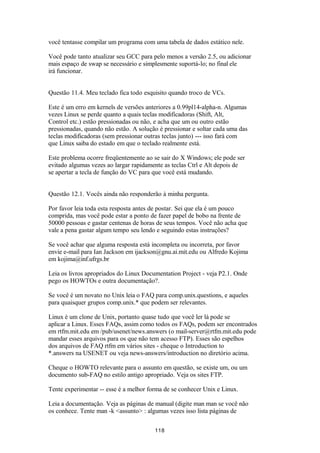 você tentasse compilar um programa com uma tabela de dados estático nele. 
Você pode tanto atualizar seu GCC para pelo menos a versão 2.5, ou adicionar 
mais espaço de swap se necessário e simplesmente suportá-lo; no final ele 
irá funcionar. 
Questão 11.4. Meu teclado fica todo esquisito quando troco de VCs. 
Este é um erro em kernels de versões anteriores a 0.99pl14-alpha-n. Algumas 
vezes Linux se perde quanto a quais teclas modificadoras (Shift, Alt, 
Control etc.) estão pressionadas ou não, e acha que um ou outro estão 
pressionadas, quando não estão. A solução é pressionar e soltar cada uma das 
teclas modificadoras (sem pressionar outras teclas junto) --- isso fará com 
que Linux saiba do estado em que o teclado realmente está. 
Este problema ocorre freqüentemente ao se sair do X Windows; ele pode ser 
evitado algumas vezes ao largar rapidamente as teclas Ctrl e Alt depois de 
se apertar a tecla de função do VC para que você está mudando. 
Questão 12.1. Vocês ainda não responderão à minha pergunta. 
Por favor leia toda esta resposta antes de postar. Sei que ela é um pouco 
comprida, mas você pode estar a ponto de fazer papel de bobo na frente de 
50000 pessoas e gastar centenas de horas de seus tempos. Você não acha que 
vale a pena gastar algum tempo seu lendo e seguindo estas instruções? 
Se você achar que alguma resposta está incompleta ou incorreta, por favor 
envie e-mail para Ian Jackson em ijackson@gnu.ai.mit.edu ou Alfredo Kojima 
em kojima@inf.ufrgs.br 
Leia os livros apropriados do Linux Documentation Project - veja P2.1. Onde 
pego os HOWTOs e outra documentação?. 
Se você é um novato no Unix leia o FAQ para comp.unix.questions, e aqueles 
para quaisquer grupos comp.unix.* que podem ser relevantes. 
Linux é um clone de Unix, portanto quase tudo que você ler lá pode se 
aplicar a Linux. Esses FAQs, assim como todos os FAQs, podem ser encontrados 
em rtfm.mit.edu em /pub/usenet/news.answers (o mail-server@rtfm.mit.edu pode 
mandar esses arquivos para os que não tem acesso FTP). Esses são espelhos 
dos arquivos de FAQ rtfm em vários sites - cheque o Introduction to 
*.answers na USENET ou veja news-answers/introduction no diretório acima. 
Cheque o HOWTO relevante para o assunto em questão, se existe um, ou um 
documento sub-FAQ no estilo antigo apropriado. Veja os sites FTP. 
Tente experimentar -- esse é a melhor forma de se conhecer Unix e Linux. 
Leia a documentação. Veja as páginas de manual (digite man man se você não 
os conhece. Tente man -k <assunto> : algumas vezes isso lista páginas de 
118 
 
