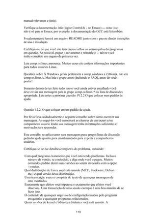 manual relevantes e úteis). 
Verifique a documentação Info (digite Control-h i, no Emacs) --- nota: isso 
não é só para o Emacs; por exemplo, a documentação do GCC está lá também. 
Freqüentemente haverá um arquivo README junto com o pacote dando instruções 
de uso e instalação. 
Certifique-se de que você não tem cópias velhas ou corrompidas do programas 
em questão. Se possível, pegue o novamente e reinstale-o -- talvez você 
tenha cometido um engano da primeira vez. 
Leia comp.os.linux.announce. Muitas vezes ele contém informações importantes 
para todos usuários Linux. 
Questões sobre X Windows gerais pertencem a comp.windows.x.i386unix, não em 
comp.os.linux.x. Mas leia o grupo antes (incluindo o FAQ), antes de você 
postar! 
Somente depois de ter feito tudo isso e você ainda estiver encalhado você 
deve enviar sua mensagem para o grupo comp.os.linux.* ou lista de discussões 
apropriada. Leia antes a próxima questão: P12.2 O que colocar num pedido de 
ajuda. 
Questão 12.2. O que colocar em um pedido de ajuda. 
Por favor leia cuidadosamente o seguinte conselho sobre como escrever sua 
mensagem. Ao segui-los você aumentará as chances de um expert e/ou 
companheiro usuário lendo sua mensagem tenha informações suficientes e 
motivação para responder. 
Este conselho se aplica tanto para mensagens para grupos/listas de discussão 
pedindo ajuda quanto para email mandado para experts e companheiros 
usuários. 
Certifique-se de dar detalhes completos do problema, incluindo: 
Com qual programa exatamente que você está tendo problemas. Inclua o 
número da versão, se conhecido, e diga onde você o pegou. Muitos 
comandos padrão dizem suas versões ao serem invocados com a opção 
--version. 
Qual distribuição de Linux você está usando (MCC, Slackware, Debian 
etc.) e qual versão dessa distribuição. 
Uma transcrição exata e completa do texto de quaisquer mensagens de 
erro mostradas. 
Exatamente que efeitos você esperava e exatamente que efeitos você 
observou. Uma transcrição de uma sessão exemplo é uma boa maneira de se 
fazer isso. 
O conteúdo de quaisquer arquivos de configuração usados pelo programa 
em questão e quaisquer programas relacionados. 
Quais versões do kernel e biblioteca dinâmica você está usando. A 
119 
 