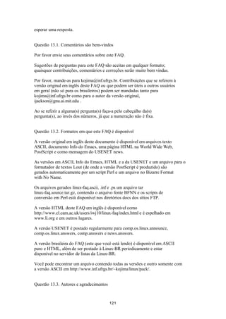 esperar uma resposta. 
Questão 13.1. Comentários são bem-vindos 
Por favor envie seus comentários sobre este FAQ. 
Sugestões de perguntas para este FAQ são aceitas em qualquer formato; 
quaisquer contribuições, comentários e correções serão muito bem vindas. 
Por favor, mande-as para kojima@inf.ufrgs.br. Contribuições que se referem à 
versão original em inglês deste FAQ ou que podem ser úteis a outros usuários 
em geral (não só para os brasileiros) podem ser mandadas tanto para 
kojima@inf.ufrgs.br como para o autor da versão original, 
ijackson@gnu.ai.mit.edu . 
Ao se referir a alguma(s) pergunta(s) faça-a pelo cabeçalho da(s) 
pergunta(s), ao invés dos números, já que a numeração não é fixa. 
Questão 13.2. Formatos em que este FAQ é disponível 
A versão original em inglês deste documento é disponível em arquivos texto 
ASCII, documento Info do Emacs, uma página HTML na World Wide Web, 
PostScript e como mensagem do USENET news. 
As versões em ASCII, Info do Emacs, HTML e a da USENET e um arquivo para o 
formatador de textos Lout (de onde a versão PostScript é produzido) são 
gerados automaticamente por um script Perl e um arquivo no Bizarre Format 
with No Name. 
Os arquivos gerados linux-faq.ascii, .inf e .ps um arquivo tar 
linux-faq.source.tar.gz, contendo o arquivo fonte BFNN e os scripts de 
conversão em Perl está disponível nos diretórios docs dos sítios FTP. 
A versão HTML deste FAQ em inglês é disponível como 
http://www.cl.cam.ac.uk/users/iwj10/linux-faq/index.html e é espelhado em 
www.li.org e em outros lugares. 
A versão USENET é postado regularmente para comp.os.linux.announce, 
comp.os.linux.answers, comp.answers e news.answers. 
A versão brasileira do FAQ (este que você está lendo) é disponível em ASCII 
puro e HTML, além de ser postado à Linux-BR periodicamente e estar 
disponível no servidor de listas da Linux-BR. 
Você pode encontrar um arquivo contendo todas as versões e outro somente com 
a versão ASCII em http://www.inf.ufrgs.br/~kojima/linux/pack/. 
Questão 13.3. Autores e agradecimentos 
121 
 