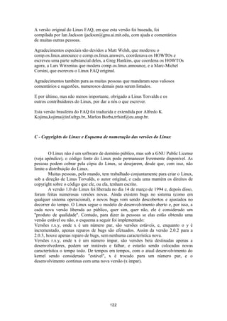 A versão original do Linux FAQ, em que esta versão foi baseada, foi 
compilada por Ian Jackson ijackson@gnu.ai.mit.edu, com ajuda e comentários 
de muitas outras pessoas. 
Agradecimentos especiais são devidos a Matt Welsh, que moderou o 
comp.os.linux.announce e comp.os.linux.answers, coordenava os HOWTOs e 
escreveu uma parte substancial deles, a Greg Hankins, que coordena os HOWTOs 
agora, a Lars Wirzenius que modera comp.os.linux.announce, e a Marc-Michel 
Corsini, que escreveu o Linux FAQ original. 
Agradecimentos também para as muitas pessoas que mandaram seus valiosos 
comentários e sugestões, numerosos demais para serem listados. 
E por último, mas não menos importante, obrigado a Linus Torvalds e os 
outros contribuidores do Linux, por dar a nós o que escrever. 
Esta versão brasileira do FAQ foi traduzida e extendida por Alfredo K. 
Kojima,kojima@inf.ufrgs.br, Marlon Borba,trfsinf@eu.ansp.br. 
C - Copyrights do Linux e Esquema de numeração das versões do Linux 
O Linux não é um software de domínio público, mas sob a GNU Public License 
(veja apêndice), o código fonte do Linux pode permanecer livremente disponível. As 
pessoas podem cobrar pela cópia do Linux, se desejarem, desde que, com isso, não 
limite a distribuição do Linux. 
Muitas pessoas, pelo mundo, tem trabalhado conjuntamente para criar o Linux, 
sob a direção de Linus Torvalds, o autor original, e cada uma mantém os direitos de 
copyright sobre o código que ele, ou ela, tenham escrito. 
A versão 1.0 do Linux foi liberada no dia 14 de março de 1994 e, depois disso, 
foram feitas numerosas versões novas. Ainda existem bugs no sistema (como em 
qualquer sistema operacional), e novos bugs vem sendo descobertos e ajustados no 
decorrer do tempo. O Linux segue o modelo de desenvolvimento aberto e, por isso, a 
cada nova versão liberada ao público, quer sim, quer não, ele é considerado um 
"produto de qualidade". Contudo, para dizer às pessoas se elas estão obtendo uma 
versão estável ou não, o esquema a seguir foi implementado: 
Versões r.x.y, onde x é um número par, são versões estáveis, e, enquanto o y é 
incrementado, apenas reparos de bugs são efetuados. Assim da versão 2.0.2 para a 
2.0.3, houve apenas reparo de bugs, sem nenhuma característica nova. 
Versões r.x.y, onde x é um número impar, são versões beta destinadas apenas a 
desenvolvedores, podem ser instáveis e falhar, e estarão sendo colocadas novas 
característica o tempo todo. De tempos em tempos, com o atual desenvolvimento do 
kernel sendo considerado "estável", x é trocado para um número par, e o 
desenvolvimento continua com uma nova versão (x impar). 
122 
 