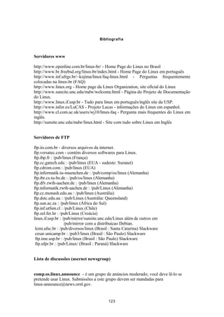 Bibliografia 
Servidores www 
http://www.openline.com.br/linux-br/ - Home Page do Linux no Brasil 
http://www.br.freebsd.org/linux-br/index.html - Home Page do Linux em português 
http://www.inf.ufrgs.br/~kojima/linux/faq-linux.html - Perguntas frequentemente 
colocadas na linux-br (FAQ) 
http://www.linux.org - Home page da Linux Organization, site oficial do Linux 
http://www.suncite.unc.edu/mdw/welcome.html - Página do Projeto de Documentação 
do Linux. 
http://www.linux.if.usp.br - Tudo para linux em português/inglês site da USP. 
http://www.infor.es/LuCAS - Projeto Lucas - informações do Linux em espanhol. 
http://www.cl.com.ac.uk/users/wj10/linux-faq - Pergunta mais frequentes do Linux em 
inglês. 
http://sunsite.unc.edu/mdw/linux.html - Site com tudo sobre Linux em Inglês 
Servidores de FTP 
ftp.iis.com.br - diversos arquivos da internet. 
ftp.versatec.com - contém diversos softwares para Linux. 
ftp.ibp.fr : /pub/linux (França) 
ftp.cc.gatech.edu : /pub/linux (EUA - sudeste: Suranet) 
ftp.cdrom.com : /pub/linux (EUA) 
ftp.informatik.tu-muenchen.de : /pub/comp/os/linux (Alemanha) 
ftp.ibr.cs.tu-bs.de : /pub/os/linux (Alemanha) 
ftp.dfv.rwth-aachen.de : /pub/linux (Alemanha) 
ftp.informatik.rwth-aachen.de : /pub/Linux (Alemanha) 
ftp.cc.monash.edu.au : /pub/linux (Austrália) 
ftp.dstc.edu.au : /pub/Linux (Austrália: Queensland) 
ftp.sun.ac.za : /pub/linux (África do Sul) 
ftp.inf.utfsm.cl : /pub/Linux (Chile) 
ftp.zel.fer.hr : /pub/Linux (Croácia) 
linux.if.usp.br : /pub/mirror/sunsite.unc.edu/Linux além de outros em 
/pub/mirror com a distribuicao Debian. 
lcmi.ufsc.br : /pub/diversos/linux (Brasil : Santa Catarina) Slackware 
cesar.unicamp.br : /pub3/linux (Brasil : São Paulo) Slackware 
ftp.ime.usp.br : /pub/linux (Brasil : São Paulo) Slackware 
ftp.ufpr.br : /pub/Linux/ (Brasil : Paraná) Slackware 
Lista de discussões (usernet newsgroup) 
comp.os.linux.announce - é um grupo de anúncios moderado; você deve lê-lo se 
pretende usar Linux. Submissões a este grupo devem ser mandadas para 
linux-announce@news.ornl.gov. 
123 
 