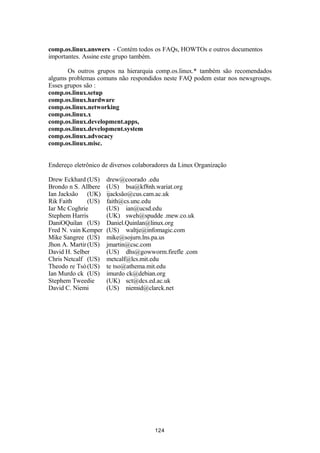 comp.os.linux.answers - Contém todos os FAQs, HOWTOs e outros documentos 
importantes. Assine este grupo também. 
Os outros grupos na hierarquia comp.os.linux.* também são recomendados 
algums problemas comuns não respondidos neste FAQ podem estar nos newsgroups. 
Esses grupos são : 
comp.os.linux.setup 
comp.os.linux.hardware 
comp.os.linux.networking 
comp.os.linux.x 
comp.os.linux.development.apps, 
comp.os.linux.development.system 
comp.os.linux.advocacy 
comp.os.linux.misc. 
Endereço eletrônico de diversos colaboradores da Linux Organização 
Drew Eckhard (US) drew@coorado .edu 
Brondo n S. Allbere (US) bsa@kf8nh.wariat.org 
Ian Jacksão (UK) ijacksão@cus.cam.ac.uk 
Rik Faith (US) faith@cs.unc.edu 
Iar Mc Coghrie (US) ian@ucsd.edu 
Stephem Harris (UK) sweh@spudde .mew.co.uk 
DaniOQuilan (US) Daniel.Quinlan@linux.org 
Fred N. vain Kemper (US) waltje@infomagic.com 
Mike Sangree (US) mike@sojurn.lns.pa.us 
Jhon A. Martir(US) jmartin@csc.com 
David H. Selber (US) dhs@gowworm.firefle .com 
Chris Netcalf (US) metcalf@lcs.mit.edu 
Theodo re Tsó(US) te tso@athema.mit.edu 
Ian Murdo ck (US) imurdo ck@debian.org 
Stephem Tweedie (UK) sct@dcs.ed.ac.uk 
David C. Niemi (US) niemid@clarck.net 
124 
