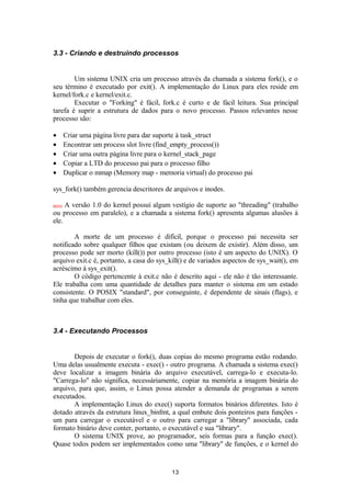 3.3 - Criando e destruindo processos 
Um sistema UNIX cria um processo através da chamada a sistema fork(), e o 
seu término é executado por exit(). A implementação do Linux para eles reside em 
kernel/fork.c e kernel/exit.c. 
Executar o "Forking" é fácil, fork.c é curto e de fácil leitura. Sua principal 
tarefa é suprir a estrutura de dados para o novo processo. Passos relevantes nesse 
processo são: 
· Criar uma página livre para dar suporte à task_struct 
· Encontrar um process slot livre (find_empty_process()) 
· Criar uma outra página livre para o kernel_stack_page 
· Copiar a LTD do processo pai para o processo filho 
· Duplicar o mmap (Memory map - memoria virtual) do processo pai 
sys_fork() também gerencia descritores de arquivos e inodes. 
novo A versão 1.0 do kernel possui algum vestígio de suporte ao "threading" (trabalho 
ou processo em paralelo), e a chamada a sistema fork() apresenta algumas alusões à 
ele. 
A morte de um processo é difícil, porque o processo pai necessita ser 
notificado sobre qualquer filhos que existam (ou deixem de existir). Além disso, um 
processo pode ser morto (kill()) por outro processo (isto é um aspecto do UNIX). O 
arquivo exit.c é, portanto, a casa do sys_kill() e de variados aspectos de sys_wait(), em 
acréscimo à sys_exit(). 
O código pertencente à exit.c não é descrito aqui - ele não é tão interessante. 
Ele trabalha com uma quantidade de detalhes para manter o sistema em um estado 
consistente. O POSIX "standard", por conseguinte, é dependente de sinais (flags), e 
tinha que trabalhar com eles. 
3.4 - Executando Processos 
Depois de executar o fork(), duas copias do mesmo programa estão rodando. 
Uma delas usualmente executa - exec() - outro programa. A chamada a sistema exec() 
deve localizar a imagem binária do arquivo executável, carrega-lo e executa-lo. 
"Carrega-lo" não significa, necessáriamente, copiar na memória a imagem binária do 
arquivo, para que, assim, o Linux possa atender a demanda de programas a serem 
executados. 
A implementação Linux do exec() suporta formatos binários diferentes. Isto é 
dotado através da estrutura linux_binfmt, a qual embute dois ponteiros para funções - 
um para carregar o executável e o outro para carregar a "library" associada, cada 
formato binário deve conter, portanto, o executável e sua "library". 
O sistema UNIX prove, ao programador, seis formas para a função exec(). 
Quase todos podem ser implementados como uma "library" de funções, e o kernel do 
13 
 