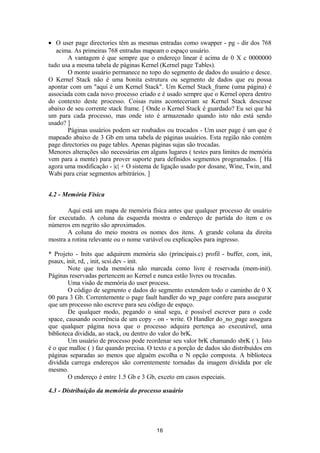 · O user page directories têm as mesmas entradas como swapper - pg - dir dos 768 
acima. As primeiras 768 entradas mapeam o espaço usuário. 
A vantagem é que sempre que o endereço linear é acima de 0 X c 0000000 
tudo usa a mesma tabela de páginas Kernel (Kernel page Tables). 
O monte usuário permanece no topo do segmento de dados do usuário e desce. 
O Kernel Stack não é uma bonita estrutura ou segmento de dados que eu possa 
apontar com um "aqui é um Kernel Stack". Um Kernel Stack_frame (uma página) é 
associada com cada novo processo criado e é usado sempre que o Kernel opera dentro 
do contexto deste processo. Coisas ruins aconteceriam se Kernel Stack descesse 
abaixo de seu corrente stack frame. [ Onde o Kernel Stack é guardado? Eu sei que há 
um para cada processo, mas onde isto é armazenado quando isto não está sendo 
usado? ]P 
áginas usuários podem ser roubados ou trocados - Um user page é um que é 
mapeado abaixo de 3 Gb em uma tabela de páginas usuários. Esta região não contém 
page directories ou page tables. Apenas páginas sujas são trocadas. 
Menores alterações são necessárias em alguns lugares ( testes para limites de memória 
vem para a mente) para prover suporte para definidos segmentos programados. [ Há 
agora uma modificação - |c| + O sistema de ligação usado por dosane, Wine, Twin, and 
Wabi para criar segmentos arbitrários. ] 
4.2 - Memória Física 
Aqui está um mapa de memória física antes que qualquer processo de usuário 
for executado. A coluna da esquerda mostra o endereço de partida do item e os 
números em negrito são aproximados. 
A coluna do meio mostra os nomes dos itens. A grande coluna da direita 
mostra a rotina relevante ou o nome variável ou explicações para ingresso. 
* Projeto - Inits que adquirem memória são (principais.c) profil - buffer, com, init, 
psaux, init, rd, , init, scsi.dev - init. 
Note que toda memória não marcada como livre é reservada (mem-init). 
Páginas reservadas pertencem ao Kernel e nunca estão livres ou trocadas. 
Uma visão de memória do user process. 
O código de segmento e dados do segmento extendem todo o caminho de 0 X 
00 para 3 Gb. Correntemente o page fault handler do wp_page confere para assegurar 
que um processo não escreve para seu código de espaço. 
De qualquer modo, pegando o sinal segu, é possível escrever para o code 
space, causando ocorrência de um copy - on - write. O Handler do_no_page assegura 
que qualquer página nova que o processo adquira pertença ao executável, uma 
biblioteca dividida, ao stack, ou dentro do valor do brK. 
Um usuário de processo pode reordenar seu valor brK chamando sbrK ( ). Isto 
é o que malloc ( ) faz quando precisa. O texto e a porção de dados são distribuídos em 
páginas separadas ao menos que alguém escolha o N opção composta. A biblioteca 
dividida carrega endereços são correntemente tornadas da imagem dividida por ele 
mesmo. 
O endereço é entre 1.5 Gb e 3 Gb, exceto em casos especiais. 
4.3 - Distribuição da memória do processo usuário 
16 
 
