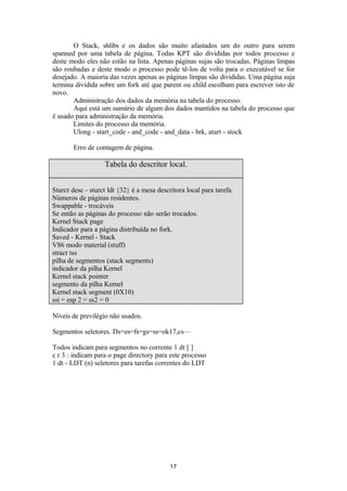 O Stack, shlibs e os dados são muito afastados um do outro para serem 
spanned por uma tabela de página. Todas KPT são divididas por todos processo e 
deste modo eles não estão na lista. Apenas páginas sujas são trocadas. Páginas limpas 
são roubadas e deste modo o processo pode tê-los de volta para o executável se for 
desejado. A maioria das vezes apenas as páginas limpas são divididas. Uma página suja 
termina dividida sobre um fork até que parent ou child escolham para escrever isto de 
novo. 
Administração dos dados da memória na tabela do processo. 
Aqui está um sumário de algum dos dados mantidos na tabela do processo que 
é usado para administração da memória. 
Limites do processo da memória. 
Ulong - start_code - and_code - and_data - brk, atart - stock 
Erro de contagem de página. 
Tabela do descritor local. 
Sturct desc - sturct ldt {32} é a mesa descritora local para tarefa. 
Números de páginas residentes. 
Swappable - trocáveis 
Se então as páginas do processo não serão trocados. 
Kernel Stack page 
Indicador para a página distribuída no fork. 
Saved - Kernel - Stack 
V86 modo material (stuff) 
stract tss 
pilha de segmentos (stack segments) 
indicador da pilha Kernel 
Kernel stack pointer 
segmento da pilha Kernel 
Kernel stack segment (0X10) 
ssi = esp 2 = ss2 = 0 
Níveis de previlégio não usados. 
Segmentos seletores. Ds=es=fs=gs=ss=ok17,cs— 
Todos indicam para segmentos no corrente 1 dt [ ] 
c r 3 : indicam para o page directory para este processo 
1 dt - LDT (n) seletores para tarefas correntes do LDT 
17 
 