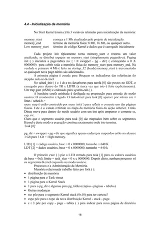 4.4 - Inicialização da memória 
No Start Kernel (main.c) há 3 variáveis relatadas para inicialização da memória: 
memory_start começa a 1 Mb atualizado pelo projeto de inicialização. 
memory_end término da memória física: 8 Mb, 16 Mb, ou qualquer outro. 
Low memory_start término do código Kernel e dados que é carregado inicialmente 
Cada projeto init tipicamente torna memory_start e retorna um valor 
atualizado, se distribui espaços no memory_start (simplesmente pegando-a). Paging 
init ( ) inicializa a page-tables no {  tt swapper - pg - dir} ( começando a 0 X 
0000000) para cobrir toda a memória física do memory_start para memory_end. Na 
verdade o primeiro 4 Mb é feito no startup_32 (heads).memory_start é incrementado 
se quaisquer nova page-tables são adicionados. 
A primeira página é zerada para bloquear os indicadores das referências do 
alçapão nulo no Kernel. 
No sched_init ( ) o 1 dt e tss descritores para tarefa [0] são postos no GDT, e 
carregado para dentro do TR e LDTR (a única vez que isto é feito explicitamente). 
Um trap gate (0X80) é ordenado para system-call.( ). 
A bandeira tarefa aninhada é desligada na preparação para entrada do modo 
usuário: O cronômetro é ligado. O task-struct para task [0] aparece por inteiro em < 
linux / sched.h > 
mem_map é então construído por mem_init ( ) para refletir o corrente uso das páginas 
físicas. Este é o estado refletido no mapa da memória física da seção anterior. Então 
Dinux move para dentro do modo usuário com um iret após empurrar o corrente ss, 
esp, etc. 
Claro que o segmento usuário para task [0] são mapeados bem sobre os segmentos 
Kernel e deste modo a execução continua exatamente onde isto termina. 
Task [0]: 
pg_dir = swapper - pg - dir que sigmifica apenas endereços mapeados estão no alcance 
3 Gb para 3 Gb + High memory. 
LTD [1] = código usuário, base = 0 x 0000000, tamanho = 640 K 
LDT [2] = dados usuários, base = 0 x 0000000, tamanho = 640 k 
O primeiro exec ( ) põe a LTD entrada para task [1] para os valores usuários 
da base = 0x0, limite = task_size = 0 x c 0000000. Depois disso, nenhum processo vê 
os segmentos Kernel enquanto no modo usuário. 
Processos e a Administração da Memória. 
Memória relacionada trabalho feito por fork ( ): 
· distribuição de memória 
· 1 página para o Task-struct 
· 1 página para o Kernel Stack 
· 1 para o pg_dir e algumas para pg_tables (cópias - páginas - tabelas) 
· Outras mudanças 
· sso põe para o segmento Kernel stack (0x10) para ter certeza? 
· espo põe para o topo da nova distribuição Kernel - stack - page. 
· c r 3 põe por copy - page - tables ( ) para indicar para nova página de diretório 
18 
 